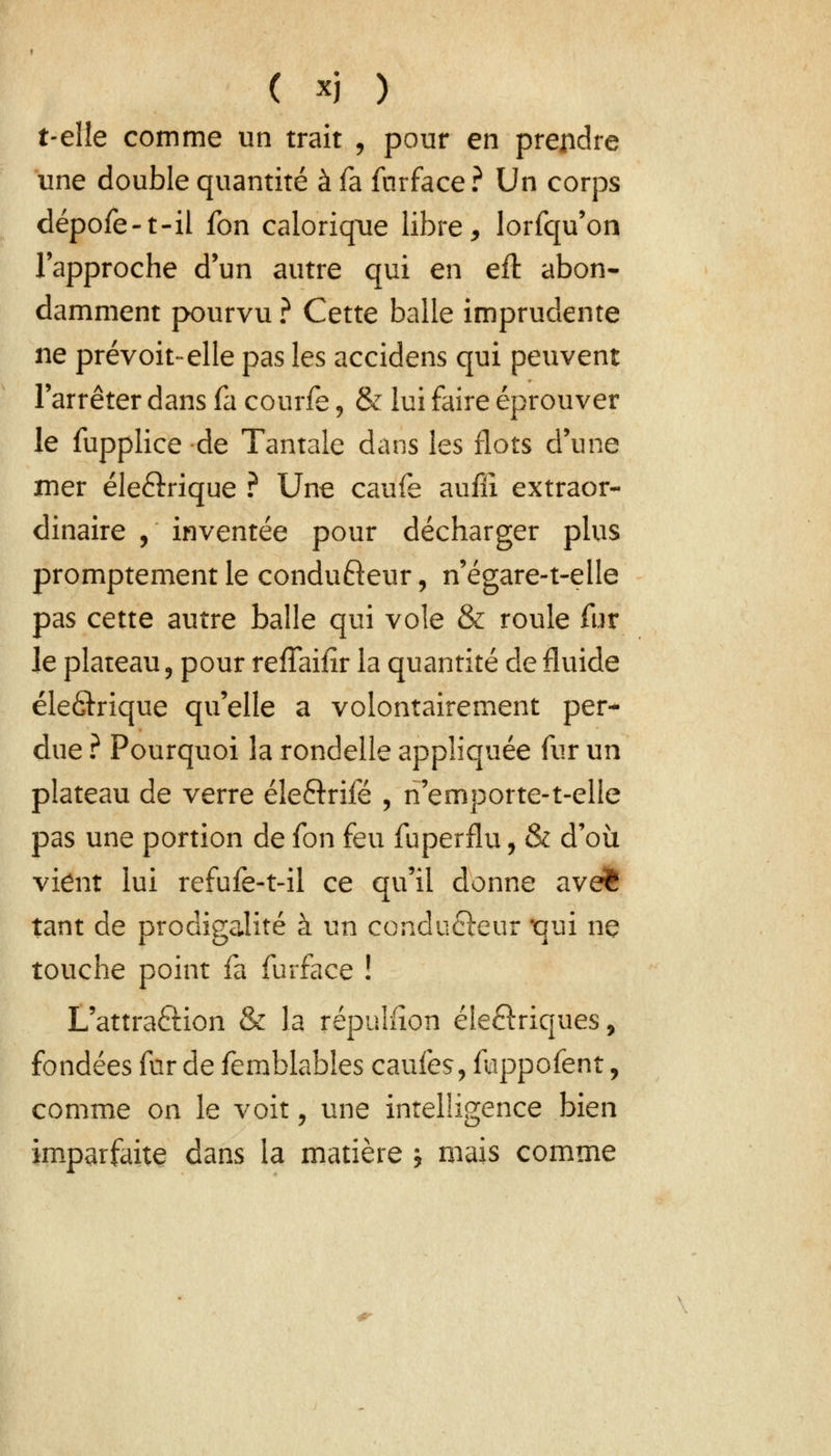 t-eîîe comme un trait , pour en prendre une double quantité à fa fnrface? Un corps dépofe-t-il fon calorique libre, lorfqu'on l'approche d'un autre qui en efl abon- damment pourvu ? Cette balle imprudente ne prévoit-elle pas les accidens qui peuvent l'arrêter dans fa courfe, & lui faire éprouver le fupplice de Tantale dans les flots d'une mer éle&rique ? Une caufe aufii extraor- dinaire , inventée pour décharger plus promptement le condufteur, n'égare-t-elie pas cette autre balle qui vole & roule fur le plateau ? pour reffaifir la quantité de fluide éle&rique qu'elle a volontairement per- due ? Pourquoi la rondelle appliquée fur un plateau de verre éle&rifé , n'emporte-t-elle pas une portion de fon feu fuperflu, & d'où vient lui refufe-t-il ce qu'il donne avefc tant de prodigalité à un çondu&eur qui ne touche point fa furface ! L'attra&ion & la répulfion éleftriques, fondées fur de femblables caufes, fuppofent, comme on le voit, une intelligence bien imparfaite dans la matière j mais comme