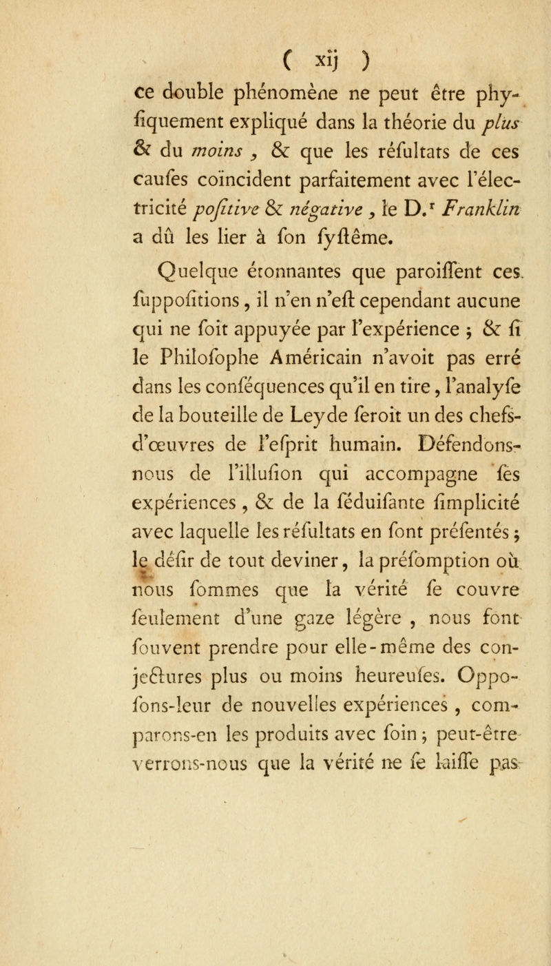 ce double phénomène ne peut être phy- siquement expliqué dans la théorie du plus & du moins , & que les réfultats de ces caufes coïncident parfaitement avec l'élec- tricité pojitive & négative > le D.r Franklin a dû les lier à fon fyftême. Quelque éronnantes que paroiffent ces. fuppofîtions, il n en n'eft cependant aucune qui ne foit appuyée par l'expérience j & fi le Philofophe Américain n'avoit pas erré dans les conféquences qu'il en tire, l'analyfe de la bouteille de Leyde feroit un des chefs- d'œuvres de l'efprit humain. Défendons- nous de l'illufion qui accompagne fès expériences , & de la féduifante {implicite avec laquelle les réfultats en font préfentés ; le défir de tout deviner, la préfomption où nous fommes que la vérité fe couvre feulement d'une gaze légère 5 nous font fouvent prendre pour elle-même des con- jeftures plus ou moins heureufes. Oppo- fons-leur de nouvelles expériences , com- parons-en les produits avec foin ; peut-être verrons-nous que la vérité ne fè kiffe pas