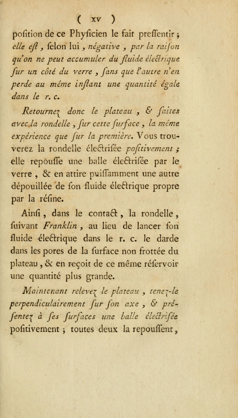 pofîtion de ce Phyficien le fait preffentîr ; elle ejl y félon lui , négative , par la rai fon quon ne peut accumuler du fluide électrique fur un côté du verre , fans que l'autre rien perde au même infiant une quantité égale dans le r. c. Retourne^ donc le plateau , & faites avec.la rondelle , fur cette fur face , la même expérience que fur la première. Vous trou- verez la rondelle éleebifée poftive.ment ; elle repouffe une balle éleftrifée par le verre , & en attire puiffamment une autre dépouillée de fon fluide éle&rique propre par la réfine. Ainfi , dans le contaft , la rondelle, fuivant Franklin > au lieu de lancer {on fluide éle&rique dans le r. c. le darde dans les pores de la furface non frottée du plateau , & en reçoit de ce même réfervoir une quantité plus grande. Maintenant relevé^ le plateau , tene?-le perpendiculairement fur fon axe , & pré- fenteç à fes furfaces une balle éleclrifée pofîtivement ; toutes deux la repouffent P