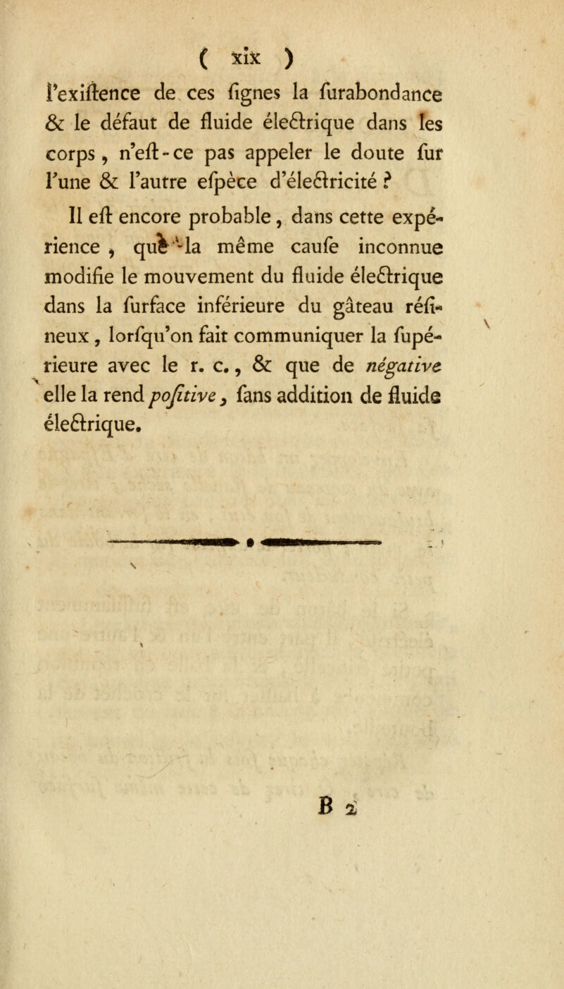 ( *ï* ) l'exigence de ces fignes la furabondance & le défaut de fluide éle&rique dans les corps, n'eft-ce pas appeler le doute fur Tune & l'autre efpèce d'éleftricité ? Il eft encore probable, dans cette expé- rience i quV-la même caufe inconnue modifie le mouvement du fluide éle&rique dans la furface inférieure du gâteau réfï- neux , lorfqu'on fait communiquer la fupé- rieure avec le r. c., & que de négative elle la rend po/itive, fans addition de fluide éleftrique.