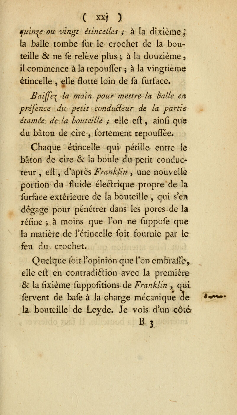 fuin^e ou vingt étincelles ; à la dixième > la balle tombe fur le crochet de la bou- teille & ne fe relève plus ; à la douzième 3 il commence àlarepoulTer ; à la vingtième étincelle , elle flotte loin de fa furface. Baijfe^ la main pour mettre là halle en prêfence du, petit conducteur de la partie, étamée de la bouteille ; elle eft, ainfi que du bâton de cire, fortement tepoufîee. Chaque étincelle qui pétille entre le bâton de cire & la boule du petit conduc* teur , eft, d'après Franklin > une nouvelle portion du fluide électrique propre de la furface extérieure de la bouteille , qui s'en dégage pour pénétrer dans les pores de la réfine y à moins que l'on ne fuppofe que la matière de l'étincelle foit fournie par le feu du crochet.. Quelque foit l'opinion que Ton embrafTe, elle eft en contradiction avec la première & la fixième fuppofitions de Franklin x qui fervent de bafe à la charge mécanique de la bouteille de Leyde. Je vois d'un côté