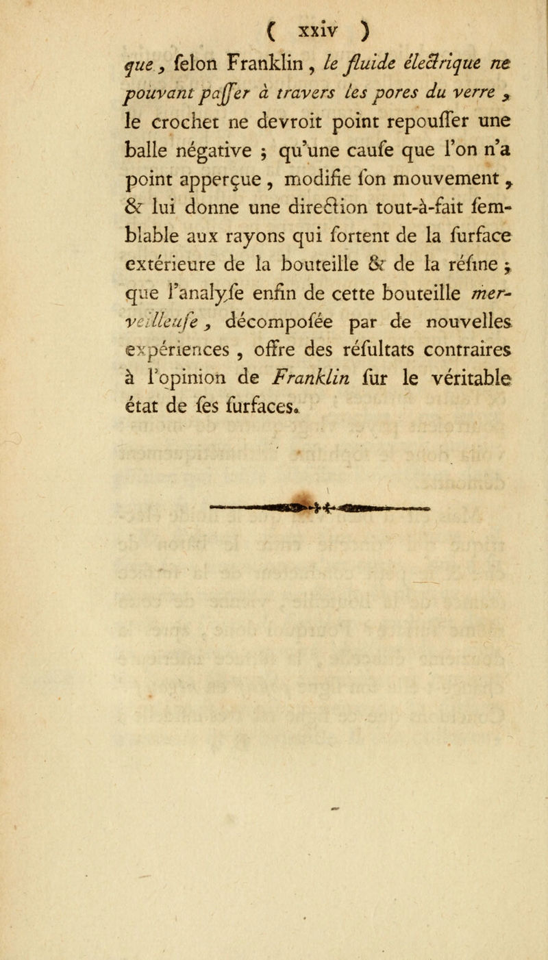 que, félon Franklin, le fluide électrique ne pouvant pajfer à travers les pores du verre i le crochet ne devroit point repouffer une balle négative ; qu'une caufe que Ton n'a point apperçue , modifie ion mouvement y & lui donne une dire£Kon tout-à-fait fèm- blable aux rayons qui fortent de la furface extérieure de la bouteille & de la réfwe y, que l'anaîyfe enfin de cette bouteille mer- vellleufe, décomposée par de nouvelles expériences , offre des réfultats contraires à l'opinion de Franklin fur le véritable état de fes furfaces*