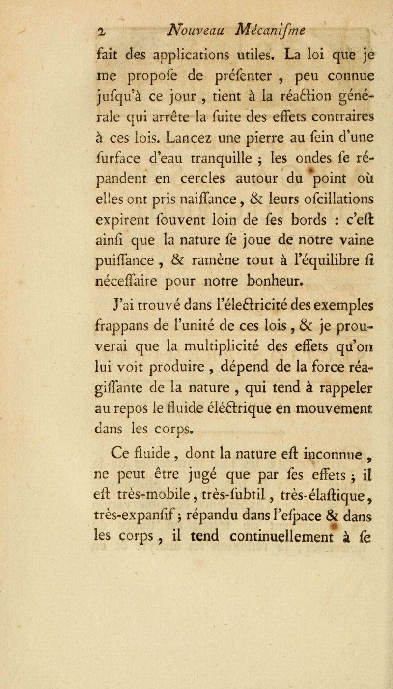 fait des applications utiles. La loi que je me propofe de préfenter , peu connue jufqu'à ce jour , tient à la réa£Hon géné- rale qui arrête la fuite des effets contraires à ces lois. Lancez une pierre au fein d'une furface d'eau tranquille ; les ondes fe ré- pandent en cercles autour du point où elles ont pris naiffance, & leurs ofcillations expirent fouvent loin de fes bords : c'eft ainfî que la nature fe joue de notre vaine puiffance , & ramène tout à l'équilibre û néceffaire pour notre bonheur» J'ai trouvé dans l'éle&ricité des exemples frappans de l'unité de ces lois , & je prou- verai que la multiplicité des effets qu'on lui voit produire , dépend de la force réa- giffante de la nature , qui tend à rappeler au repos le fluide éléftrique en mouvement dans les corps. Ce fluide , dont la nature eft inconnue , ne peut être jugé que par fes effets j il eft très-mobile, très-fubtil, très-élaftique, très-expanfif ; répandu dans Fefpace & dans les corps, il tend continuellement à fe