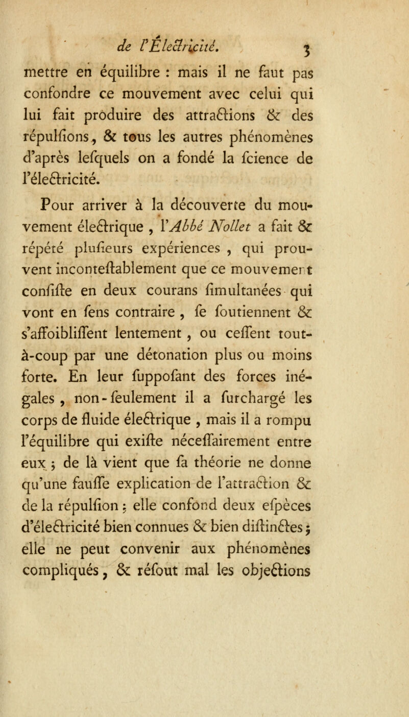 mettre en équilibre : mais il ne faut pas confondre ce mouvement avec celui qui lui fait produire des attractions & des répudions, & tous les autres phénomènes d'après lefquels on a fondé la fcience de l'éle&ricité. Pour arriver à la découverte du mou- vement éle&rique , Y Abbé Nollet a fait & répété plufieurs expériences , qui prou- vent incontestablement que ce mouvement confifte en deux courans fïmultanées qui vont en fens contraire , fe foutiennent & s'affoibliffent lentement , ou ceffent tout- à-coup par une détonation plus ou moins forte. En leur fuppofant des forces iné- gales , non - feulement il a furchargé les corps de fluide éle&rique , mais il a rompu l'équilibre qui exifte néceflairement entre eux ; de là vient que fa théorie ne donne qu'une fauffè explication de l'attraction & de la répulfion \ elle confond deux efpèces d'éle£tricité bien connues & bien diftin&es ; elle ne peut convenir aux phénomènes compliqués 7 &; réfout mal les obje&ions