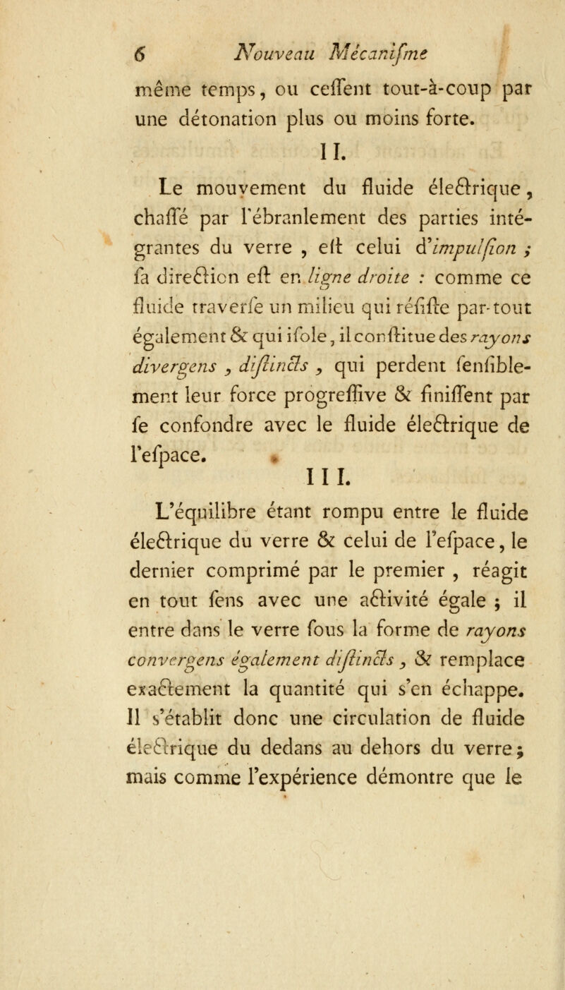 même temps, ou ceffent tout-à-coup par une détonation plus ou moins forte. H. Le mouvement du fluide éle&rique, chafle par l'ébranlement des parties inté- grantes du verre , ëtt celui tfimpulfîon ; fa dire£Hcn eft en ligne droite : comme ce fluide traverfe un milieu qui réfifte partout également & qui ifole, il conftitue des rayons divergens , diflincls , qui perdent fenfible- ment leur force progreffive &' finiflent par fe confondre avec le fluide éleftrique de refpace. » II I. L'équilibre étant rompu entre le fluide éle&rique du verre & celui de Fefpace, le dernier comprimé par le premier , réagit en tout fens avec une aôivité égale ; il entre dans le verre fous la forme de rayons convergeas également dijiincis , & remplace exactement la quantité qui s'en échappe. Il s'établit donc une circulation de fluide éleftrique du dedans au dehors du verre ; mais comme l'expérience démontre que le