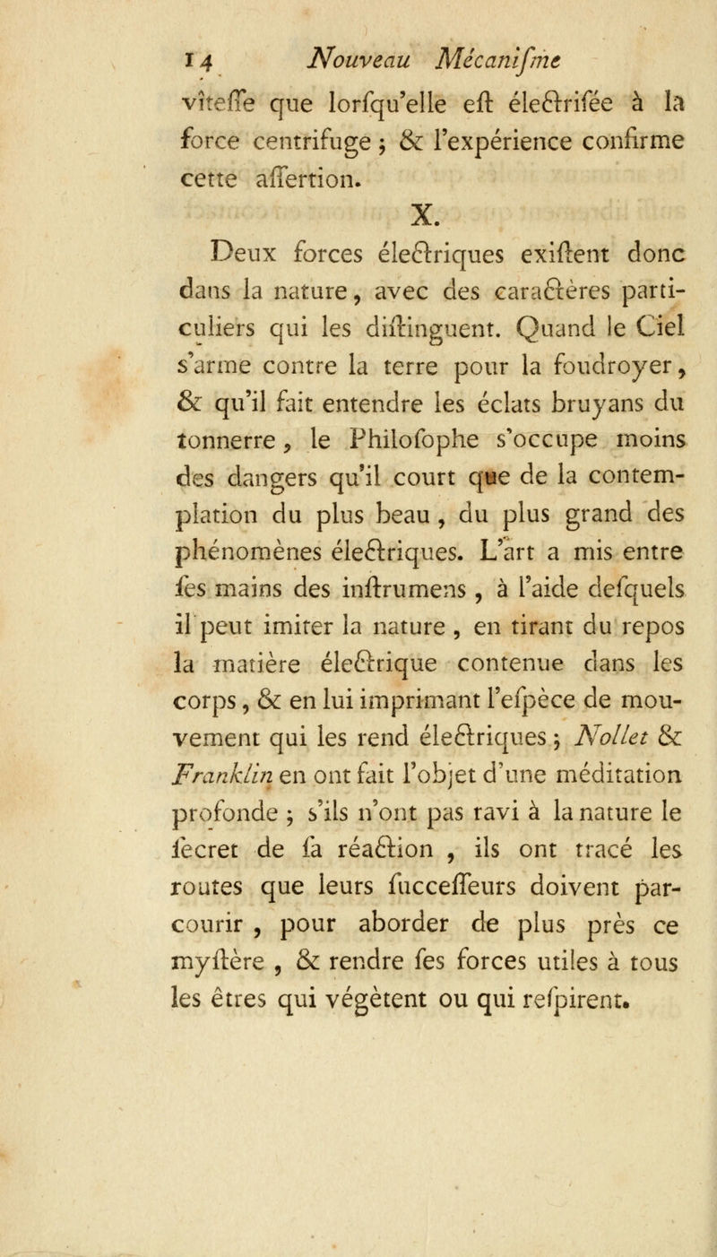 vite/Te que lorfqu'elle eft éle&rifée à la force centrifuge j & l'expérience confirme cette afîertion. X. Deux forces éle&riques exiftent donc dans la nature, avec des caraftères parti- culiers qui les difëinguent. Quand le Ciel s'arme contre la terre pour la foudroyer, & qu'il fait entendre les éclats bruyans du tonnerre, le Phiiofophe s'occupe moins des dangers qu'il court que de la contem- plation du plus beau, du plus grand des phénomènes éieétriques. L'art a mis entre fes mains des inftrumens, à l'aide defquels il peut imiter la nature , en tirant du repos la matière éleftrique contenue dans les corps, & en lui imprimant l'efpèce de mou- vement qui les rend éleftriques ; NolLet & Franklin en ont fait l'objet d'une méditation profonde ; s'ils n'ont pas ravi à la nature le lècret de fa réaélion , ils ont tracé les routes que leurs fucceffeurs doivent par- courir , pour aborder de plus près ce myftère , & rendre fes forces utiles à tous les êtres qui végètent ou qui refpirent.