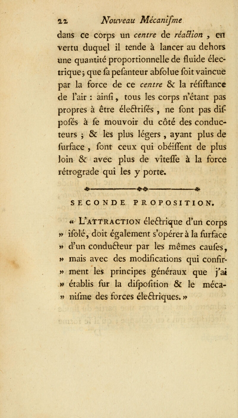 dans ce corps un centre de réaction , en vertu duquel il tende à lancer au dehors une quantité proportionnelle de fluide élec- trique; que fa pefanteur abfolue foit vaincue par la force de ce centre & la réfiftance de l'air : ainfî, tous les corps n'étant pas propres à être éleQxifés , ne font pas dif pofés à fe mouvoir du côté des conduc- teurs ; & les plus légers, ayant plus de furface , font ceux qui obéiffent de plus loin & avec plus de vîteffe à la force rétrograde qui les y porte. SECONDE PROPOSITION. « L'attraction éle&rique d'un corps » ifolé, doit également s'opérera la furface » d'un condu&eur par les mêmes caufes, » mais avec des modifications qui confir- » ment les principes généraux que j'ai » établis fur la difpofition & le méca- » nifme des forces éle&riques. »