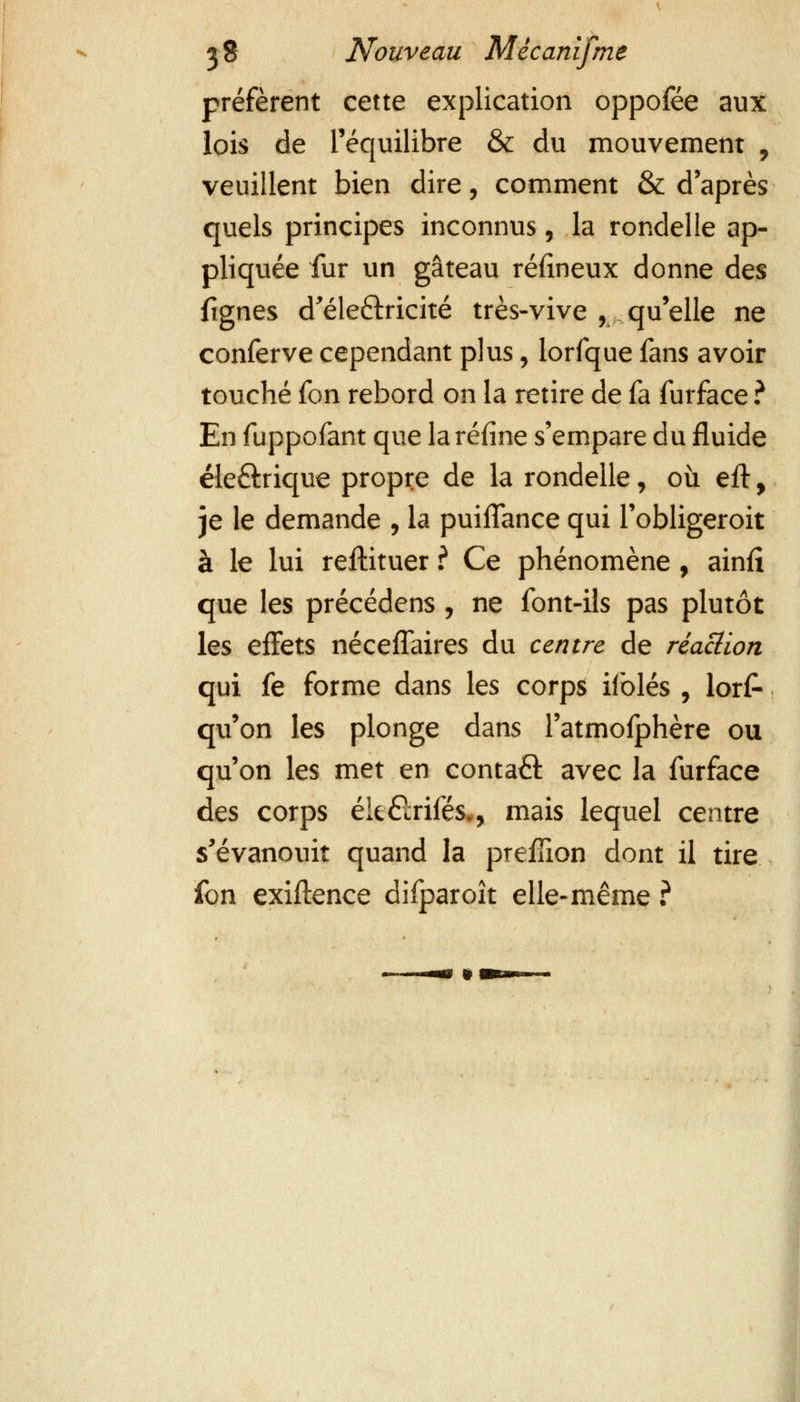 préfèrent cette explication oppofée aux lois de l'équilibre & du mouvement , veuillent bien dire, comment & d'après quels principes inconnus, la rondelle ap- pliquée fur un gâteau réfineux donne des fignes d'éle&ricité très-vive , qu'elle ne conferve cependant plus, lorfque fans avoir touché fon rebord on la retire de fa furface ? En fuppofant que la refîne s'empare du fluide éle&rique propre de la rondelle, où eft, je le demande , la puiflance qui Tobligeroit à le lui reftituer ? Ce phénomène , ainfî que les précédens , ne font-ils pas plutôt les effets nécefTaires du centre de réaction qui fe forme dans les corps iiblés , lors- qu'on les plonge dans l'atmofphère ou qu'on les met en contaQ: avec la furface des corps ék&rifés., mais lequel centre s'évanouit quand la prefïïon dont il tire fon exiflence difparoît elle-même ?