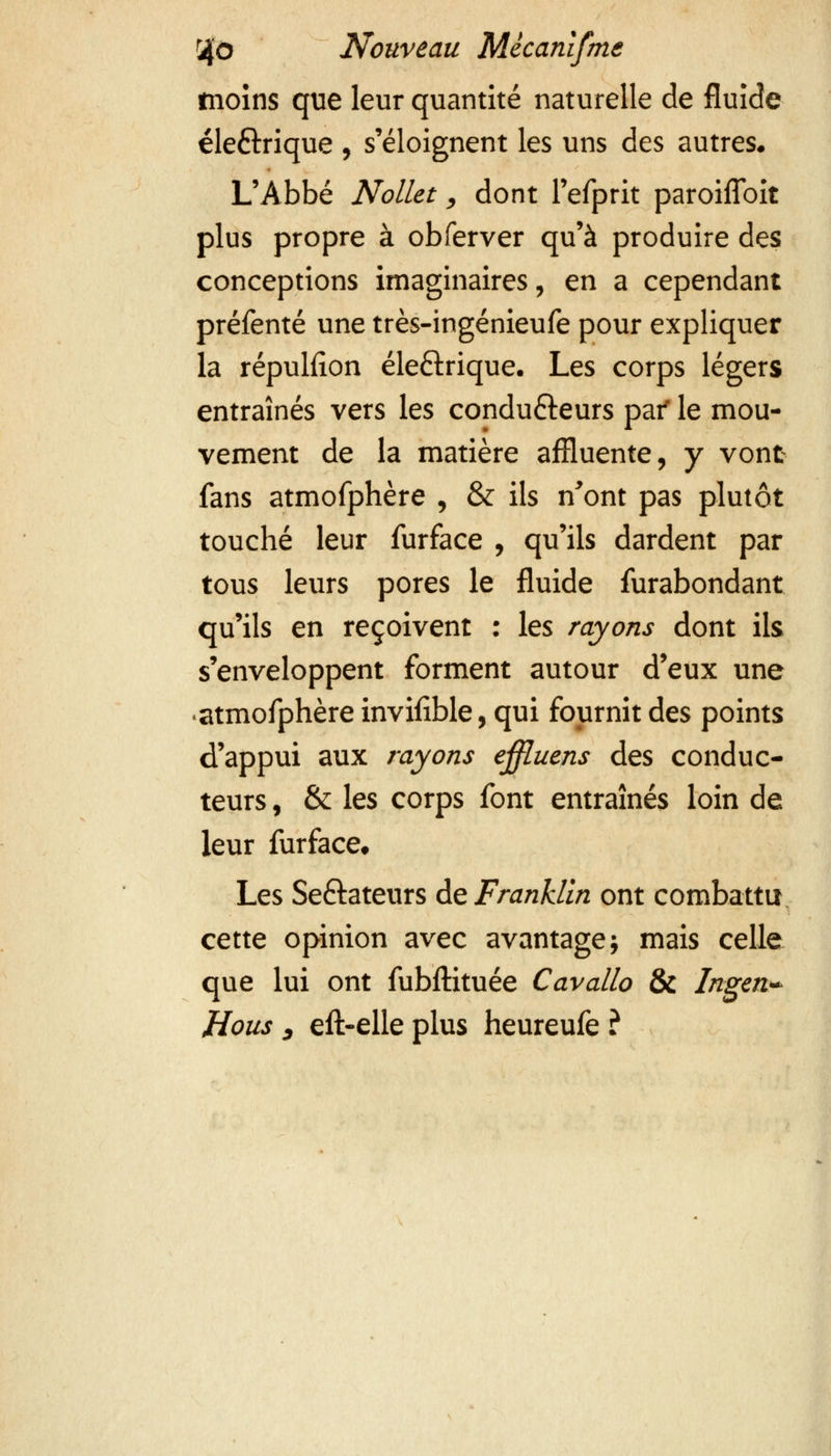 moins que leur quantité naturelle de fluide éle&rique , s'éloignent les uns des autres. L'Abbé Nollet, dont l'efprit paroiflbit plus propre à obferver qu'à produire des conceptions imaginaires, en a cependant préfenté une très-ingénieufe pour expliquer la répuHîon éle&rique. Les corps légers entraînés vers les condu&eurs pai' le mou- vement de la matière affiuente, y vont fans atmofphère , & ils n'ont pas plutôt touché leur furface , qu'ils dardent par tous leurs pores le fluide furabondant qu'ils en reçoivent : les rayons dont ils s'enveloppent forment autour d'eux une atmofphère invifible, qui fournit des points d'appui aux rayons ejffluens des conduc- teurs , & les corps font entraînés loin de leur furface* Les Seftateurs de Franklin ont combattu cette opinion avec avantage; mais celle que lui ont fubftituée Cavallo & Ingen* Hous , eft-elle plus heureufe ?