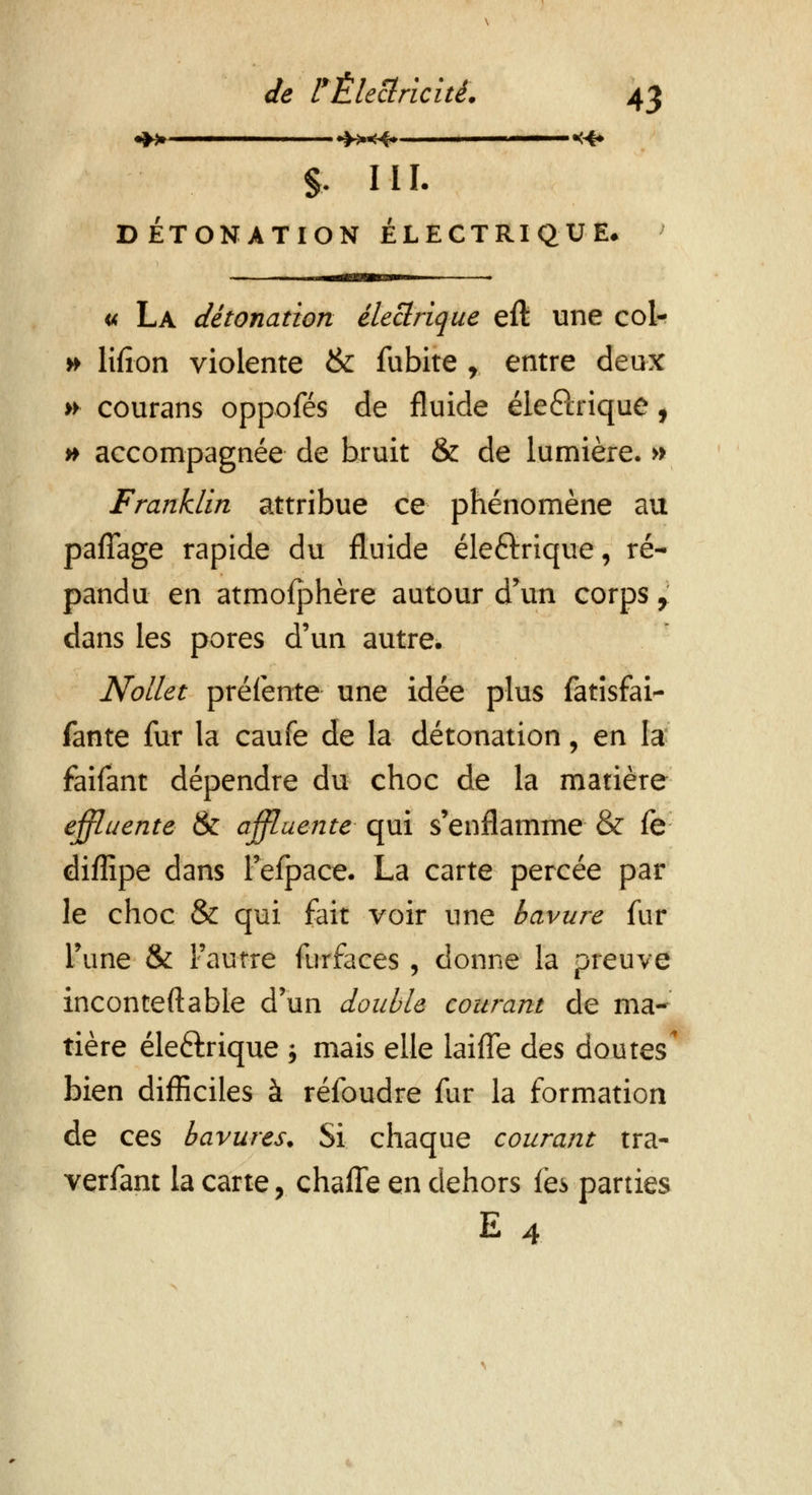 % ML DÉTONATION ÉLECTRIQUE. « La détonation électrique eft une col- » lifion violente & fubite r entre deux >► courans oppofés de fluide éle&rique, » accompagnée de bruit & de lumière. » Franklin attribue ce phénomène au pafîage rapide du fluide éleftrique, ré- pandu en atmofphère autour d'un corps, dans les pores d'un autre. Nollet prélente une idée plus fatisfai- fante fur la caufe de la détonation, en la faifant dépendre du choc de la matière effluente & affluente qui s'enflamme & fe diffipe dans l'efpace. La carte percée par le choc & qui fait voir une bavure fur l'une & l'autre furfaces , donne la preuve incontestable d'un double courant de ma- tière éle&rique j mais elle laiffe des doutes bien difficiles à réfoudre fur la formation de ces bavures. Si chaque courant tra- verfant la carte, chaffe en dehors fëvparties E 4