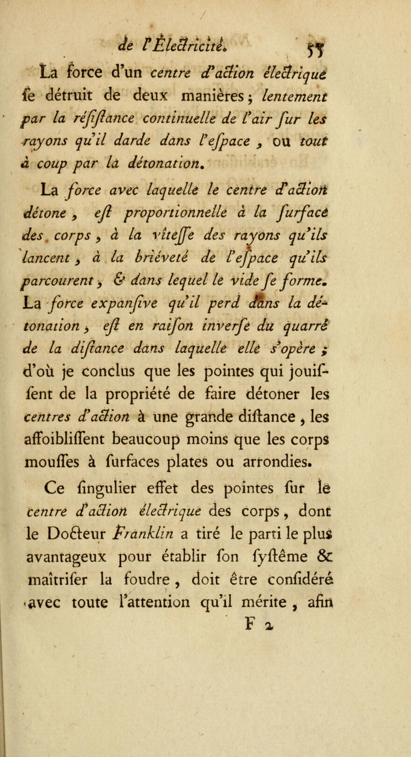 La force d'un centre (Faction électriqut fe détruit de deux manières ; lentement par la réjijlance continuelle de l'air fur les rayons quil darde dans tefpace y OU tout à coup par la détonation. La force avec laquelle le centre cTaSiori détone 9 ejl proportionnelle à la furfacè des, corps ) à là vîtéjfe des rayons qu'ils lancent > à la brièveté dé l'ejpdcé qu'ils parcourent > & dans lequel lé vide fe forme. La force expanfve quil perd cÊns la dé* tonation >, efl en raifon inverfè du quarré de la dijtance dans laquelle elle s'opère ; d'où je conclus que les pointes qui jouif- fent de la propriété de faire détoner les centres d'action à une grande diftance $ les affoibliflent beaucoup moins que les corps moufles à furfaces plates ou arrondies. Ce fingulier effet des pointes fur le centré faction électrique des corps , dont le Dofteur Franklin a tiré le parti le plus avantageux pour établir fon fyftême & maîtrifer la foudre, doit être confidéré •avec toute l'attention qu'il mérite , afirt