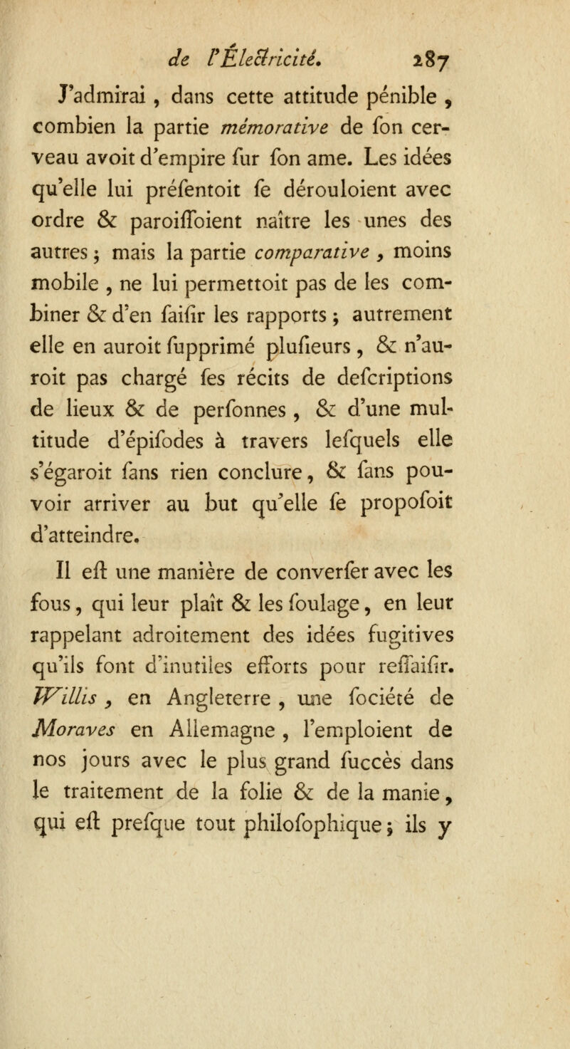 J'admirai, dans cette attitude pénible , combien la partie mèmorative de fon cer- veau avoit d'empire fur fon ame. Les idées qu'elle lui préfentoit fe dérouloient avec ordre & paroifîbient naître les unes des autres ; mais la partie comparative , moins mobile , ne lui permettoit pas de les com- biner & d'en faifir les rapports ; autrement elle en auroit fupprimé plufieurs , & n'au- roit pas chargé (es récits de defcriptions de lieux & de perfonnes , & d'une mul- titude d'épifodes à travers lefquels elle s'égaroit fans rien conclure, & fans pou- voir arriver au but qu'elle fe propofoit d'atteindre. Il eft une manière de converfer avec les fous, qui leur plaît & les foulage, en leur rappelant adroitement des idées fugitives qu'ils font d'inutiles efforts pour reflaifir. JVillis «, en Angleterre , une fociété de Moraves en Allemagne , l'emploient de nos jours avec le plus grand fuccès dans le traitement de la folie & de la manie, qui eft prefque tout philofophique ; ils y