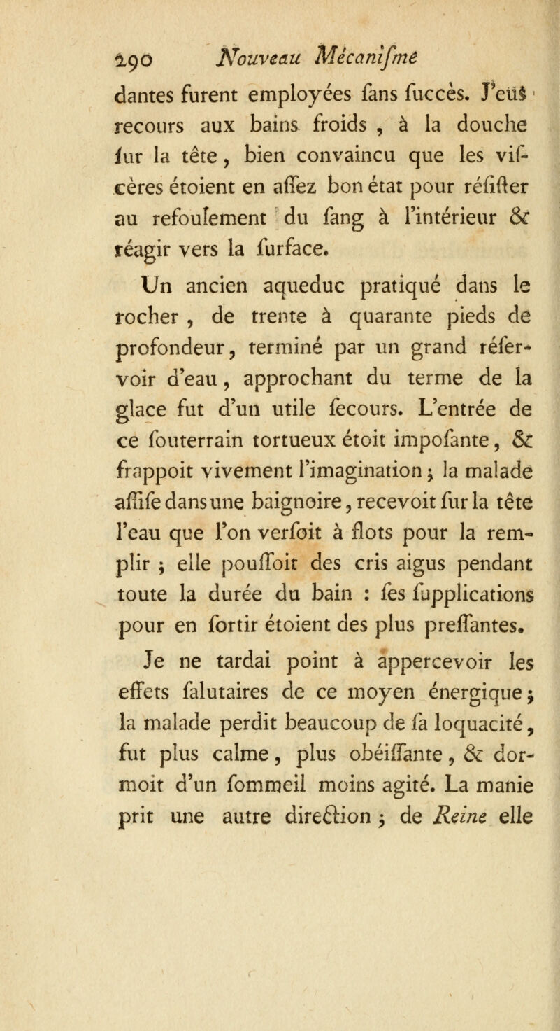 dantes furent employées fans fuccès. J eiï§ recours aux bains froids , à la douche fur la tête, bien convaincu que les vis- cères étoient en affez bon état pour réïifter au refoulement du fang à l'intérieur &: réagir vers la furface. Un ancien aqueduc pratiqué dans le rocher , de trente à quarante pieds de profondeur, terminé par un grand réfer- voir d eau, approchant du terme de la glace fut d'un utile fecours. L'entrée de ce fouterrain tortueux étoit impofante, & frappoit vivement l'imagination j la malade aflife dans une baignoire 3 recevoit fur la tête l'eau que l'on verfoit à flots pour la rem- plir i elle poufïbit des cris aigus pendant toute la durée du bain : fes applications pour en fortir étoient des plus preffantes. Je ne tardai point à appercevoir les effets falutaires de ce moyen énergique j la malade perdit beaucoup de fa loquacité, fut plus calme, plus obéiffante, & dor- moit d'un fomroeil moins agité. La manie prit une autre dire£Hon $ de Reine elle