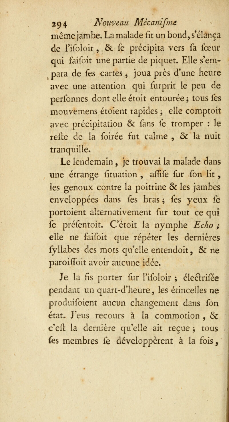 même jambe. La malade fit un bond, s'élança de l'ifoloir , & fe précipita vers fa fœur qui faifoit une partie de piquet. Elle s'em- i para de &s cartes , joua près d'une heure avec une attention qui furprit le peu de perfonnes dont elle étoit entourée ; tous tes mouvemens étoient rapides ; elle comptoit avec précipitation & fans fe tromper : le relie de la foirée fut calme , & la nuit tranquille. Le lendemain , je trouvai la malade dans une étrange iituation , alîife fur fon lit, les genoux contre la poitrine & les jambes enveloppées dans {qs bras ; fes yeux fe portoient alternativement fur tout ce qui fe préfentoit. C'étoit la nymphe Echo ; elle ne faifoit que répéter les dernières fyllabes des mots qu'elle entendoit, & ne paroiflbït avoir aucune idée. Je la fis porter fur Tifoloir ; éle&rifée pendant un quart-d'heure, les étincelles ne produifoient aucun changement dans fon état. J'eus recours à la commotion , & c'efl la dernière qu'elle ait reçue ; tous fes membres fe développèrent à la fois,