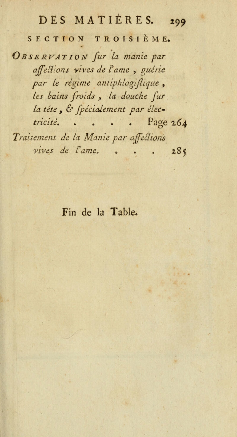 SECTION TROISIEME* Observât ion fur la manie -par affections vives de rame , guérie par le régime antipklogiflique, les bains froids > la douche fur la tête , & fpécialement par élec- tricité Page 264 Traitement de la Manie par affeclions vives de l'ame. • • . 285 Fin de la Table*