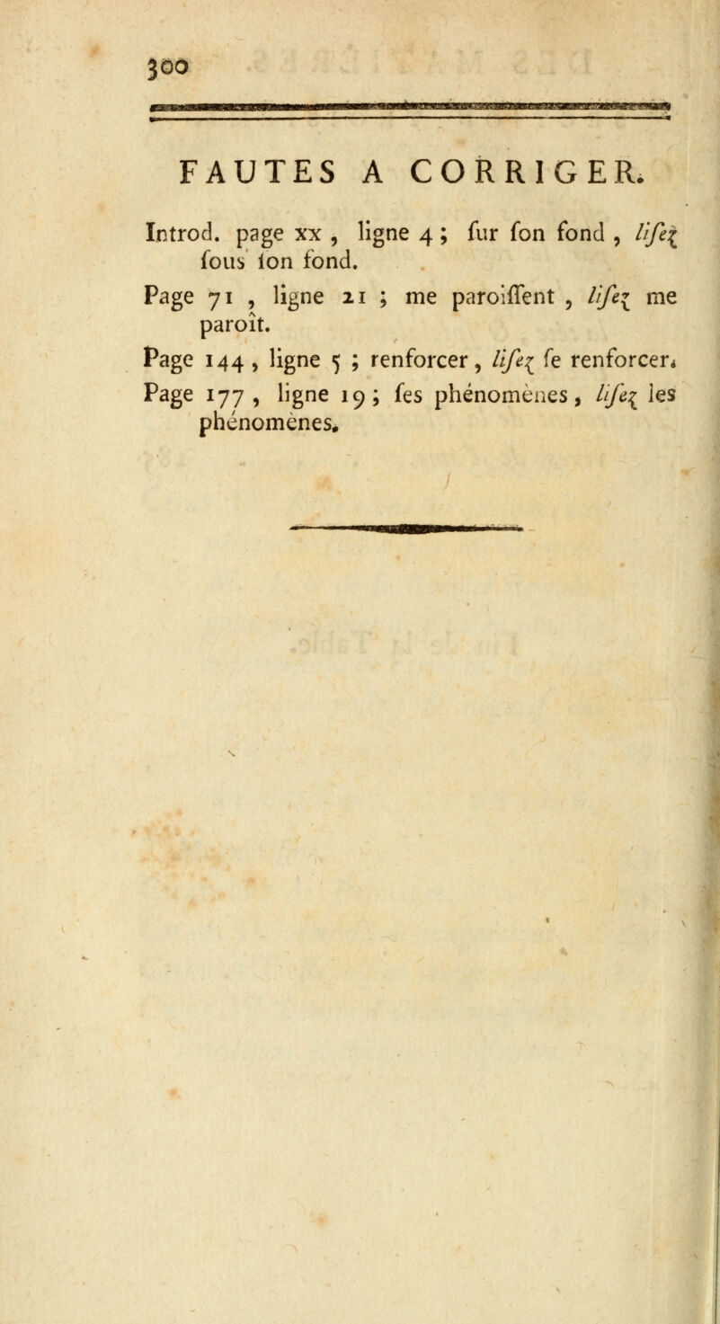 FAUTES A CORRIGER. Introd. page xx , ligne 4 ; fur fon fond , lift{ fous ion fond. Page 71 , ligne 21 ; me parolffent ? Hfci me paroît. Page 144, ligne 5 ; renforcer, life{ fe renforcer* Page 177, ligne 19; fes phénomènes, life[ les phénomènes.