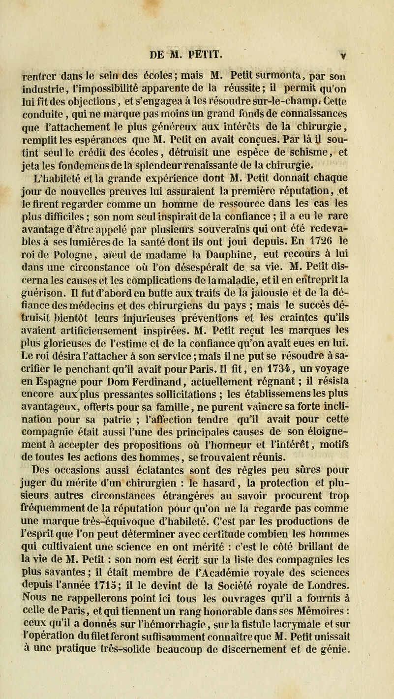 rentrer dans le sein des écoles; mais M. Petit surmonta, par son industrie, l'impossibilité apparente de la réussite ; il permit qu'on lui fit des objections, et s'engagea à les résoudre sur-le-champ.- Cette conduite, qui ne marque pas moins un grand fonds de connaissances que l'attachement le plus généreux aux intérêts de la chirurgie, remplit les espérances que M. Petit en avait conçues. Par là il sou- tint seul le crédit des écoles, détruisit une espèce de schisme, et jeta les fondemensdela splendeur renaissante de la chirurgie. L'habileté et la grande expérience dont M. Petit donnait chaque jour de nouvelles preuves lui assuraient la première réputation, et le firent regarder comme un homme de ressource dans les cas les plus difficiles ; son nom seul inspirait de la confiance ; il a eu le rare avantage d'être appelé par plusieurs souverains qui ont été redeva- bles à ses lumières de la santé dont ils ont joui depuis. En 1726 le roi de Pologne, aïeul de madame la Dauphine, eut recours à lui dans une circonstance où l'on désespérait de sa vie. M. Pelit dis- cerna les causes et les complications de la maladie, et il en entreprit la guérison. Il fut d'abord en butte aux traits de la jalousie et de la dé- fiance des médecins et des chirurgiens du pays ; mais le succès dé- truisit bientôt leurs injurieuses préventions et les craintes qu'ils avaient artificieusement inspirées. M. Petit reçut les marques les plus glorieuses de l'estime et de la confiance qu'on avait eues en lui. Le roi désira l'attacher à son service ; mais il ne put se résoudre à sa- crifier le penchant qu'il avaitpourParis.il fit, en 1734, un voyage en Espagne pour Dom Ferdinand, actuellement régnant ; il résista encore aus^plus pressantes sollicitations ; les établissemens les plus avantageux, offerts pour sa famille, ne purent vaincre sa forte incli- nation pour sa patrie ; l'affection tendre qu'il avait pour cette compagnie était aussi l'une des principales causes de son éloigne- ment à accepter des propositions où l'honneur et l'intérêt, motifs de toutes les actions des hommes, se trouvaient réunis. Des occasions aussi éclatantes sont des régies peu siires pour juger du mérite d'un chirurgien : le hasard, la protection et plu- sieurs autres circonstances étrangères au savoir procurent trop fréquemment de la réputation pour qu'on ne la regarde pas comme une marque très-équivoque d'habileté. C'est par les productions de l'esprit que l'on peut déterminer avec certitude combien les hommes qui cultivaient une science en ont mérité : c'est le côté brillant de la vie de M. Petit : son nom est écrit sur la liste des compagnies les plus savantes ; il était membre de l'Académie royale des sciences depuis l'année 171S; il le devint de la Société royale de Londres. Nous ne rappellerons point ici tous les ouvrages qu'il a fournis à celle de Paris, et qui tiennent un rang honorable dans ses Mémoires : ceux qu'il a donnés sur l'hémorrhagie, sur la fistule lacrymale et sur l'opération duflletferont suffisamment connaître que M. Petit unissait à une pratique Irès-solide beaucoup de discernement et de génie.