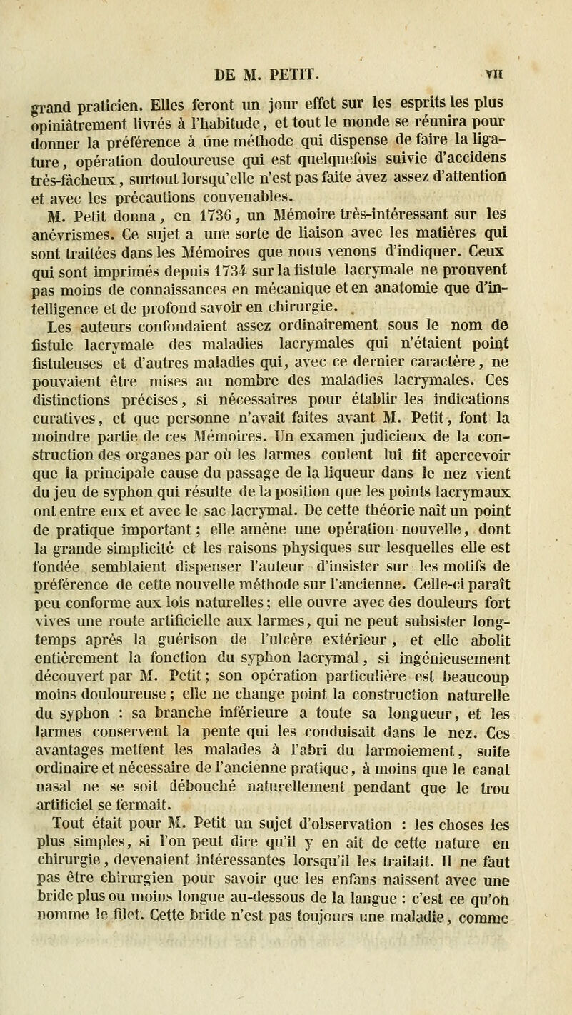 gi-and praticien. Elles feront un jour effet sur les esprits les plus opiniâtrement livrés à l'habitude, et tout le monde se réunira pour donner la préférence à une méthode qui dispense de faire la liga- ture , opération doulom^euse qui est quelquefois suivie d'accidens très-fàcheux, surtout lorsqu'elle n'est pas faite avez assez d'attention et avec les précautions convenables. M. Petit donna, en 1736, un Mémoire très-intéressant sur les anévrismes. Ge sujet a une sorte de liaison avec les matières qui sont traitées dans les Mémoires que nous venons d'indiquer. Ceux qui sont hnprimés depuis 1734 sur la fistule lacrymale ne prouvent pas moins de connaissances en mécanique et en anatomie que d'in- telligence et de profond savoir en chirurgie. ^ Les auteurs confondaient assez ordinairement sous le nom de fistule lacrymale des maladies lacrymales qui n'étaient point fistuleuses et d'autres maladies qui, avec ce dernier caractère, ne pouvaient être mises au nombre des maladies lacrymales. Ces distinctions précises, si nécessaires pour établir les indications curatives, et que personne n'avait faites avant M. Petit, font la moindre partie de ces Mémoires. Un examen judicieux de la con- struction des organes par où les larmes coulent lui fit apercevoir que la principale cause du passage de la liqueur dans le nez vient du jeu de syphon qui résulte de la position que les points lacrymaux ont entre eux et avec le sac lacrymal. De cette théorie naît un point de pratique important ; elle amène une opération nouvelle, dont la grande simplicité et les raisons physiques sur lesquelles elle est fondée semblaient dispenser l'auteur d'insister sur les motifs de préférence de cette nouvelle méthode sur l'ancienne. Celle-ci paraît peu conforme aux lois naturelles ; elle ouvre avec des douleurs fort vives une route artificielle aux larmes, qui ne peut subsister long- temps après la guérison de l'ulcère extérieur, et elle abolit entièrement la fonction du syphon lacrymal, si ingénieusement découvert par M. Petit ; son opération particulière est beaucoup moins douloureuse ; elle ne change point la construction naturelle du syphon : sa branche inférieure a toute sa longueur, et les larmes conservent la pente qui les conduisait dans le nez. Ces avantages mettent les malades à l'abri du larmoiement, suite ordinaire et nécessaire de l'ancienne pratique, à moins que le canal nasal ne se soit débouché naturellement pendant que le trou artificiel se fermait. Tout était pour M. Petit un sujet d'observation : les choses les plus simples, si l'on peut dire qu'il y en ait de cette nature en chirurgie, devenaient intéressantes lorsqu'il les traitait. II ne faut pas être chirurgien pour savoir que les enfans naissent avec une bride plus ou moins longue au-dessous de la langue : c'est ce qu'on nomnïe le filet. Cette bride n'est pas toujours une maladie, comme