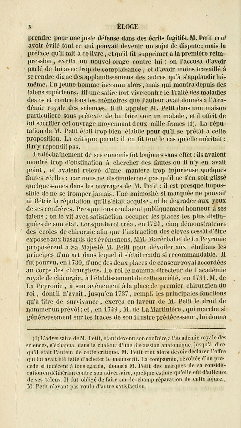 prendre pour une juste défense dans des écrits fugitifs. M. Petit crut avoir évité tout ce qui pouvait devenir un sujet de dispute ; mais la préface qu'il mit à ce livre, et qu'il fit supprimer à la première réim- pression , excita un nouvel orage contre lui : on l'accusa d'avoir parlé de lui avec trop de complaisance , et d'avoir moins travaillé à se rendre digne des applaudissemens des autres qu'à s'applaudir lui- même. Un jeune homme inconnu alors, mais qui montra depuis des talens supérieurs, fit une satire fort vive contre le Traité des maladies des os et contre tous lesmémoires que l'auteur avait donnés à l'Aca- démie royale des sciences. Il fit appeler M. Petit dans une maison particulière sous prétexte de lui faire voir un malade, et il offrit de lui sacrifier cet ouvrage moyennant deux mille francs (1). La répu- tation de M. Petit était trop bien établie pour qu'il se prêtât à cette proposition. La critique parut ; il en fit tout le cas qu'elle méritait : il n'y répondit pas. Le décliaînement de ses ennemis fut toujours sans effet : ils avaient montré trop d'obstination à chercher des fautes où il n'y en avait point, et ayaient relevé d'une manière trop injurieuse quelques fautes réelles ; car nous ne dissimulerons pas qu'il ne s'en soit glissé quelques-unes dans les ouvrages de M. Petit : il est presque impos- sible de ne se tromper jamais. Une aniraosilé si marquée ne pouvait ni flétrir la réputation qu'il s'était acquise, ni le dégrader aux yeux de ses confrères. Presque tous rendaient publiquement honneur à ses talens ; on le vit avec satisfaction occuper les places les plus distin- guées de son état. Lorsque le roi créa, en 1724, cinq démonstrateurs des écoles de chirurgie afin que l'instruction des élèves cessât d'être exposée aux hasards des événemens, MM. Maréchal et de La Peyronie proposèrent à Sa Majesté M. Petit pour dévoiler aux éludians les principes d'un art dans lequel il s'était rendu si recommandable. II fut pourvu, en 1730, d'une des deux places de censeur royal accordées au corps des chirurgiens. Le roi le nomma directeur de l'académie royale de chirurgie, à l'établissement de cette société, en 1731. M. de La Peyronie, à son avènement à la place de premier chirurgien du roi, dont il n'avait, jusqu'en 1737, rempli les principales fonctions qu'à titre de survivance, exerça en faveur de M. Petit le droit de nommer un prévôt; et, en 1749, M. de LaMartinière, qui marche si généreusenient sur les traces de son illustre prédécesseur, lui donna (1) L'adversaire doM. Petit, élantdeveim son confrère à l'Académie royale des sciences, s'échappa, dans la ciialenr d'nne discussion anatomiqne, jusqu'à dire qn'il était l'antenr de celle critiqne. M. Petit crut alors devoir déclarer l'olTre qui lui avait été faite d'aclietcr le manuscrit. La compagnie, révoltée d'un pro- cédé si indéceîit à tous égards, donna à M. Petit des marques de sa considé- ration en délibérant c(uitrc son adversaire, quelcpic estime qu'elle eût d'ailleurs de ses talens. Il fut obligé de faire sur-le-champ léparalion de cette injure > M. Petit n'ayant pas voulu d'autre satisfaction.