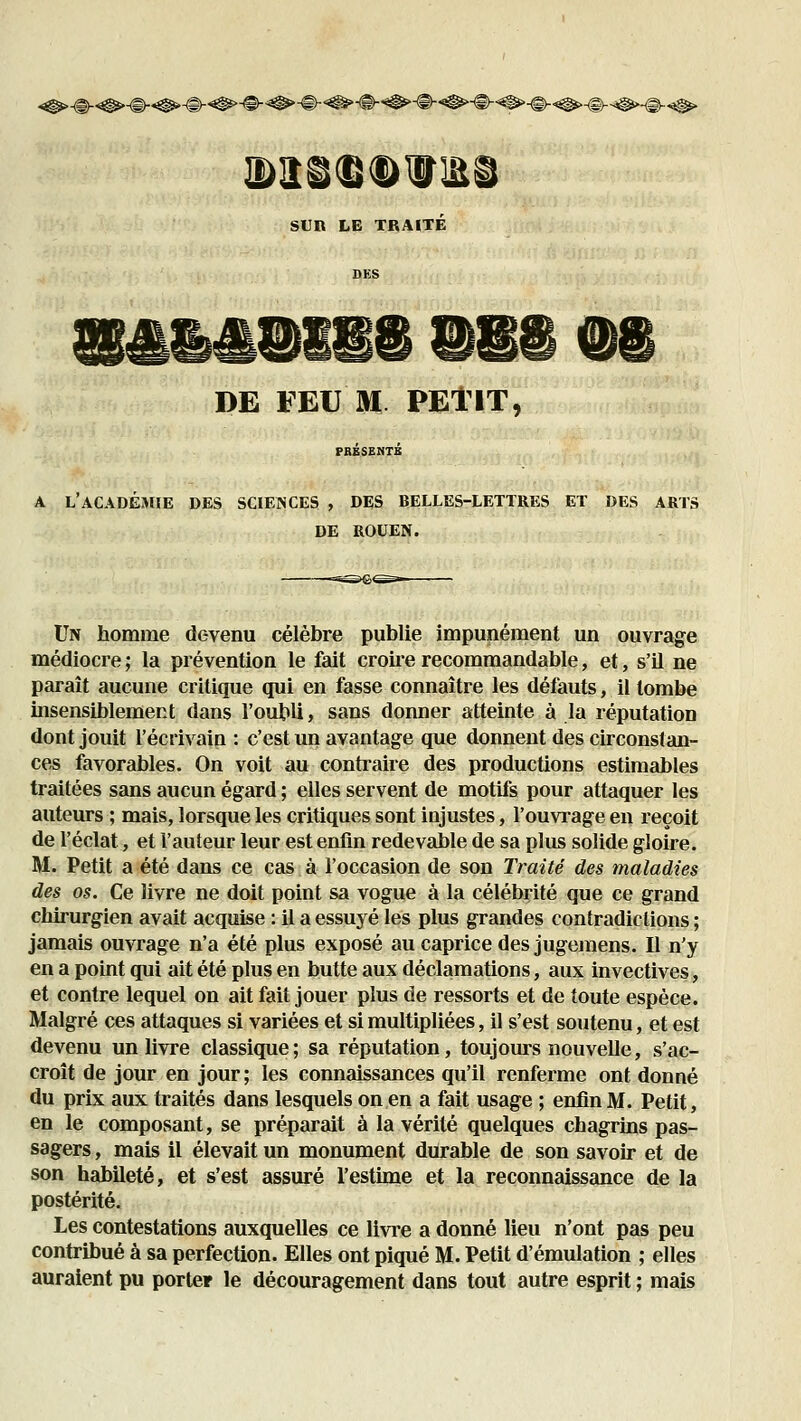 iî)îî©(B®iirii SUn LE TRAITE DE FEU M PElIT, A L'aCADÉîHIE des sciences , DES BELLES-LETTRES ET DES ARTS DE ROUEN. Un homme devenu célèbre publie impunément un ouvrage médiocre ; la prévention le fait croire recommandable, et, s'il ne parait aucune critique qui en fasse connaître les défauts, il tombe insensiblement dans l'oubli, sans donner atteinte à la réputation dont jouit l'écrivain : c'est un avantage que donnent des circonstan- ces favorables. On voit au contraire des productions estimables traitées sans aucun égard ; elles servent de motifs pour attaquer les auteurs ; mais, lorsque les critiques sont injustes, l'ouvrage en reçoit de l'éclat, et l'auteur leur est enfin redevable de sa plus solide gloire. M. Petit a été dans ce cas à l'occasion de son Traité des maladies des os. Ce livre ne doit point sa vogue à la célébrité que ce grand chirurgien avait acquise : il a essuyé les plus grandes contradictions ; jamais ouvrage n'a été plus exposé au caprice des jugemens. Il n'y en a point qui ait été plus en butte aux déclamations, aux invectives, et contre lequel on ait fait jouer plus de ressorts et de toute espèce. Malgré ces attaques si variées et si multipliées, il s'est soutenu, et est devenu un livre classique; sa réputation, toujours nouvelle, s'ac- croît de jour en jour ; les connaissances qu'il renferme ont donné du prix aux traités dans lesquels on en a fait usage ; enfin M. Petit, en le composant, se préparait à la vérité quelques chagrins pas- sagers , mais il élevait un monument durable de son savoir et de son habileté, et s'est assuré l'estime et la reconnaissance de la postérité. Les contestations auxquelles ce livi'e a donné lieu n'ont pas peu contribué à sa perfection. Elles ont piqué M. Petit d'émulation ; elles auraient pu porter le découragement dans tout autre esprit ; mais