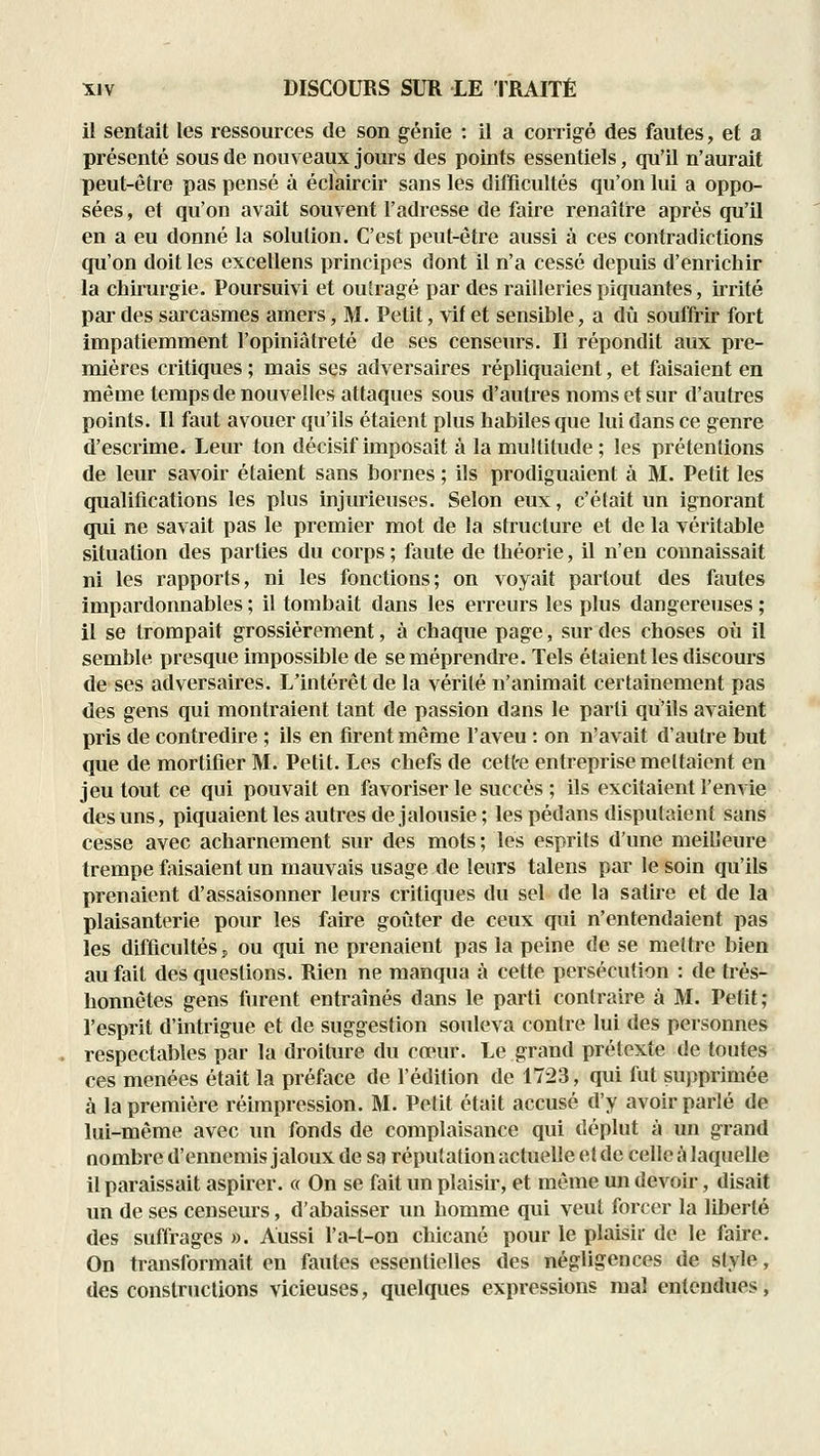 il sentait les ressources de son génie : il a corrigé des fautes, et a présenté sous de nouveaux jours des points essentiels, qu'il n'aurait peut-être pas pensé à éclaircir sans les difficultés qu'on lui a oppo- sées , et qu'on avait souvent l'adresse de faire renaître après qu'il en a eu donné la solution. C'est peut-être aussi à ces contradictions qu'on doit les excellens principes dont il n'a cessé depuis d'enrichir la chiiurgie. Poursuivi et outragé par des railleries piquantes, irrité par des sarcasmes amers, M. Petit, vif et sensible, a dû souffrir fort impatiemment l'opiniâtreté de ses censeurs. Il répondit aux pre- mières critiques ; mais ses adversaires répliquaient, et faisaient en même temps de nouvelles attaques sous d'autres noms et sur d'autres points. Il faut avouer qu'ils étaient plus habiles que lui dans ce genre d'escrime. Leur ton décisif imposait à lamuKilude; les prétentions de leur savoir étaient sans bornes ; ils prodiguaient à M. Petit les qualifications les plus injurieuses. Selon eux, c'était un ignorant qui ne savait pas le premier mot de la structure et de la véritable situation des parties du corps ; faute de théorie, il n'en connaissait ni les rapports, ni les fonctions; on voyait partout des fautes impardonnables ; il tombait dans les erreurs les plus dangereuses ; 11 se trompait grossièrement, à chaque page, sur des choses où il semble presque impossible de se méprendre. Tels étaient les discours de ses adversaires. L'intérêt de la vérité n'animait certainement pas des gens qui montraient tant de passion dans le parti qu'ils avaient pris de contredire ; ils en fu*ent même l'aveu : on n'avait d'autre but que de mortifier M. Petit. Les chefs de cette entreprise mettaient en jeu tout ce qui pouvait en favoriser le succès ; ils excitaient l'envie des uns, piquaient les autres de jalousie; les pédans disputaient sans cesse avec acharnement sur des mots; les esprits d'une meilleure trempe faisaient un mauvais usage de leurs talens par le soin qu'ils prenaient d'assaisonner leurs critiques du sel de la satu-e et de la plaisanterie pour les faire goûter de ceux qui n'entendaient pas les difficultés j ou qui ne prenaient pas la peine de se mettre bien au fait des questions. Rien ne manqua à cette persécution : de ti^és- honnêtes gens furent entraînés dans le parti contraire à M. Petit; l'esprit d'intrigue et de suggestion souleva contre lui des personnes respectables par la droiture du cœur. Le grand prétexte de toutes ces menées était la préface de l'édition de 1723, qui fut supprimée à la première réimpression. M. Petit était accusé d'y avoir parlé de lui-même avec un fonds de complaisance qui déplut à un grand nombre d'ennemis jaloux de sa réputation actuelle et de celle à laquelle il paraissait aspirer. « On se fait un plaisir, et même un devoir, disait un de ses censeurs, d'abaisser un homme qui veut forcer la liberté des suffrages ». Aussi l'a-t-on chicané pour le plaisir de le faire. On transformait en fautes essentielles des négligences de style, des constructions vicieuses, quelques expressions mal entendues,