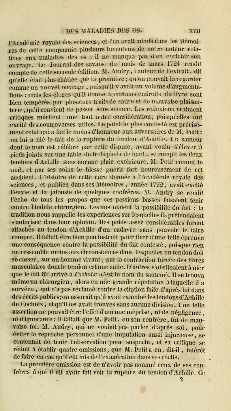 rAcadémie royale des sciences, et l'on avait admis dans les Mémoi- res de cette compagnie plusieurs inventions de notre auteur rela- tives aux maladies des os : il ne manqua pas d'en enrichir son ouvrage. Le Journal des savans du mois de mars 1724 rendit compte de cette seconde édition. M. Andry, l'auteur de l'extrait, dit qu'elle était plus châtiée ;]ue la première ; qu'on pouvait la regarder comme un nouvel ouvrage, puisqu'il y avait un volume d'augmenta- tions : mais les éloges qu'il donne à.certains endroits du livre sont bien tempérés par plusieurs traits de salire et de mauvaise plaisan- terie, qu'il convient de passer sous silence. Les réflexions vraiment critiques méritent une tout autre considération, puisqu'elles ont excité des controverses utiles. Le point le plus contesté est précisé- ment celui qui a fait le moins d'honneur aux adversaires de M. Petit : on lui a nié îe fait de la rupture du tendon d'Achiiie. Un sauteur dont le nom est célèbre par cette dispute, ayant voulu s'élever à pieds joints sur une table de trois pieds do haut, se rompit les deux tendons d'Achille sans aucune plaie extérieure. M. Petit connut le mal, et par ses soins le blessé guérit fort heureusement de cet accident. L'histoire de cette cure donnée à i'Académie royale des sciences, et publiée dans ses Mémoires , année 1722, avait excité l'envie et la jalousie de quelques confrères. M. Andry se rendit l'écho de tous les propos que ces passions basses faisaient tenir contre l'habile chirurgien. Les uns niaient la possibilité du fait : la tradition nous rappelle les expériences sur lesquelles ils prétendaient s'autoriser dans leur opinion. Des poids assez considérables furent attachés au tendon d'Achille d'un cadavre sans pouvoir le faire rompre. Il fallait être bien peu instruit pour tirer d'une telle épreuve une conséquence contre la possibilité du fait contesté, puisque rien ne ressemble moins aux circonstances dans lesquelles un tendon doit se casser, sur un homme vivant, par la contraction forcée des fibres musculaires dont le tendon est une suite. D'autres s'obstinaient à nier que le fait fût arrivé à Cochoix (c'est le nom du sauteur). Il se trouva même un chirurgien, alors en une grande réputation à laquelle il a survécu, qui n'a pas réclamé contre la citçition faite d'après lui dans des écrits publics; on assurait qu'il avait examiné les tendons d'Achille de Cochoix, et qu'il les avait trouvés sans aucune division. Une telle assertion ne pouvait être l'effet d'aucune méprise, ni de négligence, ni d'ignorance ; il fallait que M. Petit, ou son confrère, fut de mau- vaise foi. M. Andry, qui ne voulait pas parler d'après soi, pour éviter le reproche personnel d'une imputation aussi injurieuse, se contentait de tenir l'observation pour suspecte, et sa critique se réduit à établir quatre omissions, que M. Petit a eu, dit-il, intérêt de faire en cas qu'il eût mis de l'exagération dans ses récits. La première omission est de n'avoir pas nommé ceux de ses con- frères à qui il dit avoir fait voh' la rupture du tendon d'Achille. Ce 2