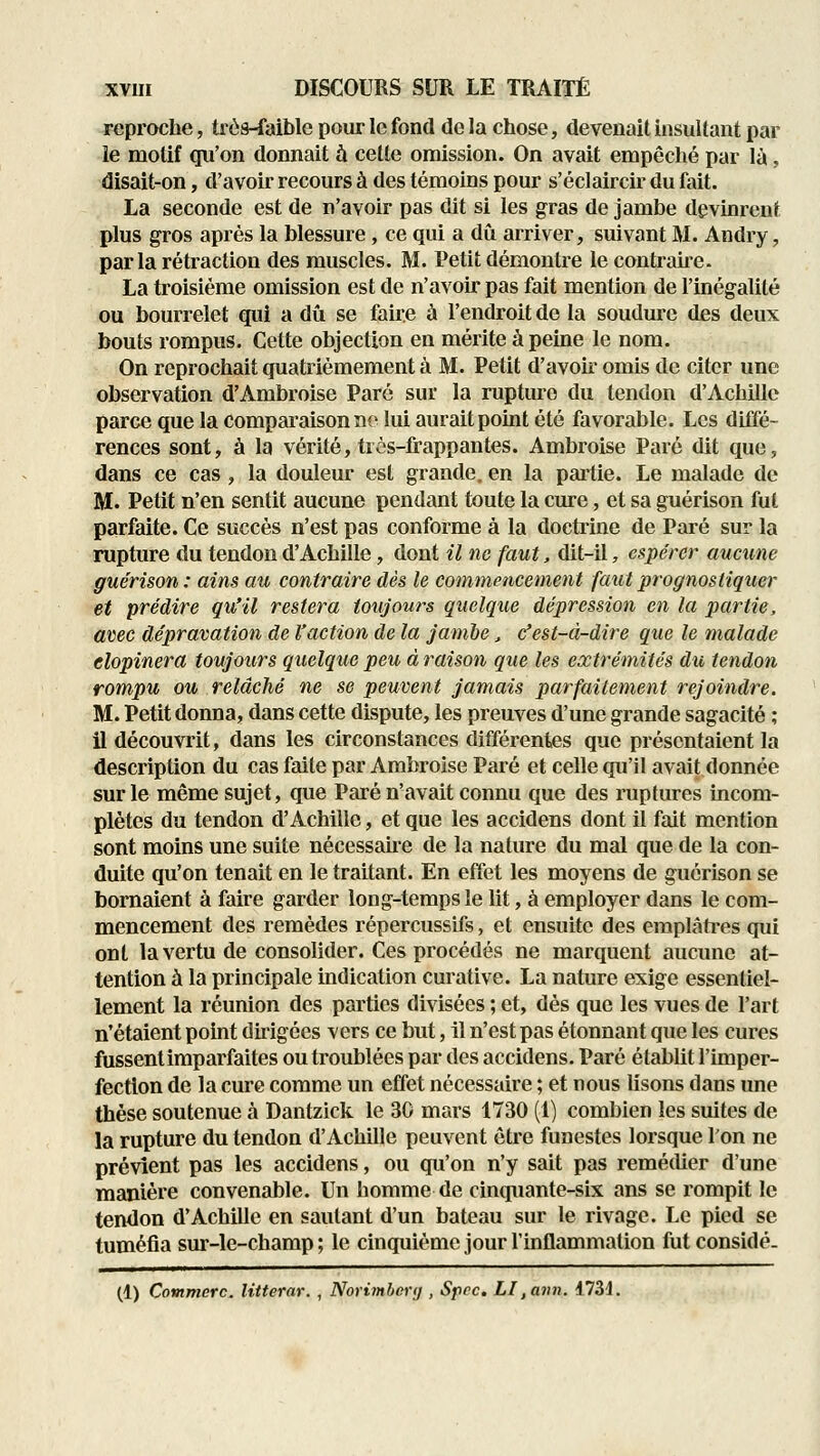 reproche, très-faible pour le fond de la chose, devenait insultant par îe motif qu'on donnait à cette omission. On avait empêché par là, disait-on, d'avoir recours à des témoins pour s'éclaircir du fait. La seconde est de n'avoir pas dit si les gras de jambe devinrent plus gros après la blessure, ce qui a dû arriver, suivant M. Andry, parla rétraction des muscles. M. Petit démontre le contraue. La troisième omission est de n'avoir pas fait mention de l'inégalité ou bourrelet qui a dû se faire à l'endroit de la soudure des deux bouts rompus. Cette objection en mérite à peine le nom. On reprochait quatrièmement à M. Petit d'avoir omis de citer une observation d'Ambroise Paré sur la rupture du tendon d'Achille parce que la compai'aison ne lui aurait point été favorable. Les diffé- rences sont, à la vérité, trôs-lrappantes. Ambroise Paré dit que, dans ce cas, la douleur est grande, en la partie. Le malade de M. Petit n'en sentit aucune pendant toute la cure, et sa guérison fut parfaite. Ce succès n'est pas conforme à la doctrine de Paré sur la rupture du tendon d'Achille, dont il ne faut, dit-il, espérer aucune guérison : ains au contraire dès le commencement faut prognostiquei' et prédire qu'il restera toujours quelque dépression en la partie, avec dépravation de l'action de la jambe, c'est-à-dire que le malade clopinera toujours quelque peu à raison que les extrémités du tendon rompu ou relâché ne se peuvent jamais parfaitement rejoindre. M. Petit donna, dans cette dispute, les preuves d'une grande sagacité ; il découvrit, dans les circonstances différentes que présentaient la description du cas faite par Ambroise Paré et celle qu'il avait donnée sur le même sujet, que Paré n'avait connu que des ruptures incom- plètes du tendon d'Achille, et que les accidens dont il fait mention sont moins une suite nécessaire de la nature du mal que de la con- duite qu'on tenait en le traitant. En effet les moyens de guérison se bornaient à faire garder long-temps le lit, à employer dans le com- mencement des remèdes répercussifs, et ensuite des emplâtres qui ont la vertu de consolider. Ces procédés ne marquent aucune at- tention à la principale indication curative. La nature exige essentiel- lement la réunion des parties divisées ; et, dès que les vues de l'art n'étaient point dùigées vers ce but, il n'est pas étonnant que les cures fussentimparfaites ou troublées par des accidens. Paré établit l'imper- fection de la cure comme un effet nécessaire ; et nous lisons dans une thèse soutenue à Dantzick le 30 mars 1730 (1) combien les suites de la rupture du tendon d'Achille peuvent être funestes lorsque l'on ne prévient pas les accidens, ou qu'on n'y sait pas remédier d'une manière convenable. Un homme de cinquante-six ans se rompit le tendon d'Achille en sautant d'un bateau sur le rivage. Le pied se tuméfia sur-le-champ ; le cinquième jour l'inflammation fut considé. (1) Çommerc. litterar. , Norimbcnj , Spcc. LI,ann. 1734.