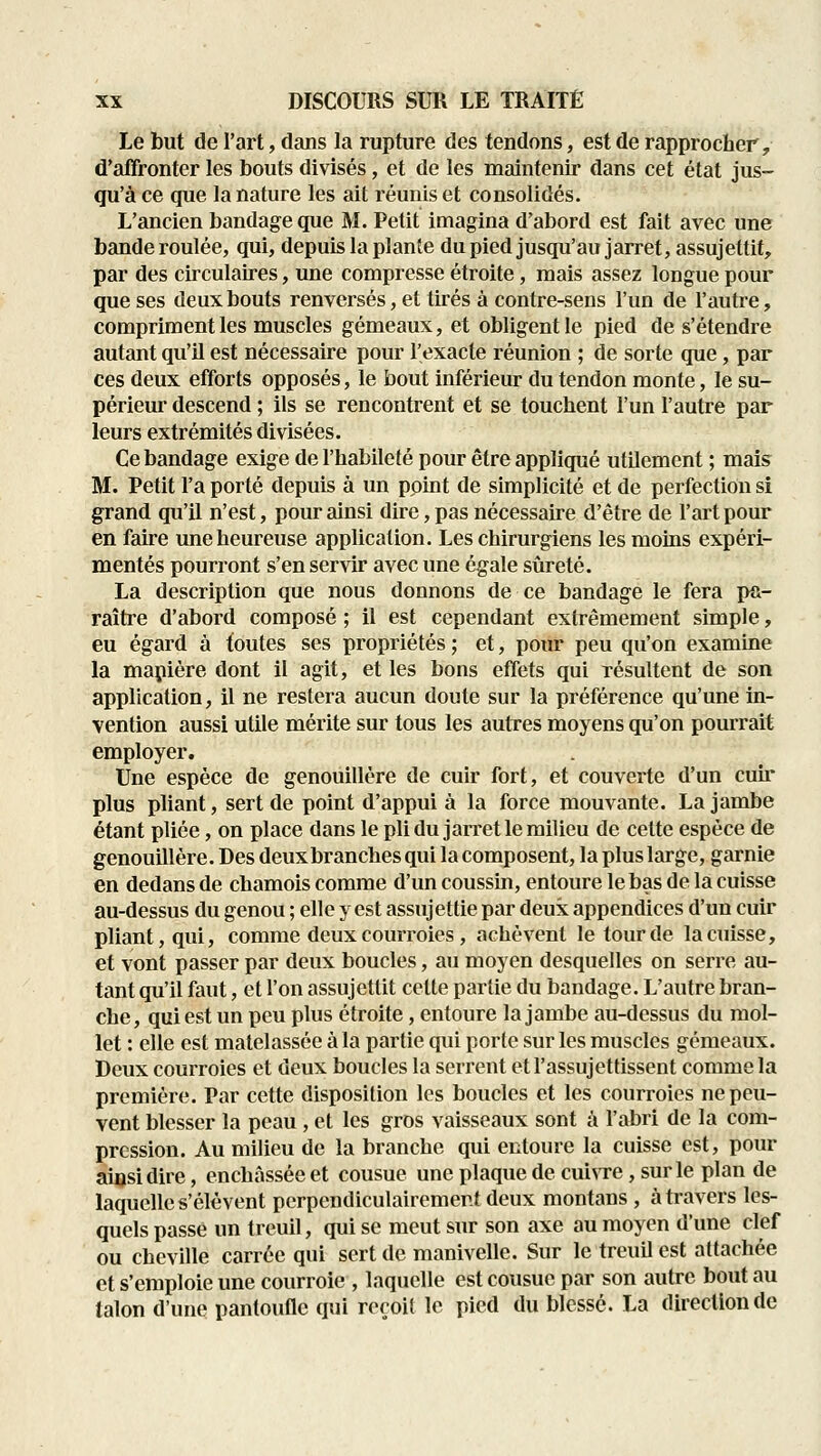 Le but de l'art, dans la rupture des tendons, est de rapprocher, d'affronter les bouts divisés, et de les maintenir dans cet état jus- qu'à ce que la nature les ait réunis et consolidés. L'ancien bandage que M. Petit imagina d'abord est fait avec une bande roulée, qui, depuis la plante du pied jusqu'au jarret, assujettit, par des circulaires, une compresse étroite, mais assez longue pour que ses deux bouts renversés, et tirés à contre-sens l'un de l'autre, compriment les muscles gémeaux, et obligent le pied de s'étendre autant qu'il est nécessaire pour l'exacte réunion ; de sorte que, par ces deux efforts opposés, le bout inférieur du tendon monte, le su- périeur descend ; ils se rencontrent et se touchent l'un l'autre par leurs extrémités divisées. Ce bandage exige de l'habileté pour être appliqué utilement ; mais M. Petit l'a porté depuis à un point de simplicité et de perfection si grand qu'il n'est, pour ainsi dire, pas nécessaire d'être de l'art pour en faire une heureuse application. Les chirurgiens les moins expéri- mentés pourront s'en servir avec une égale sûreté. La description que nous donnons de ce bandage le fera i>a- raître d'abord composé ; il est cependant extrêmement simple, eu égard à toutes ses propriétés ; et, pour peu qu'on examine la mapière dont il agit, et les bons effets qui résultent de son application, il ne restera aucun doute sur la préférence qu'une in- vention aussi utile mérite sur tous les autres moyens qu'on pourrait employer. Une espèce de genouillère de cuir fort, et couverte d'un cuir plus pliant, sert de point d'appui à la force mouvante. La jambe étant pliée, on place dans le pli du jarret le milieu de cette espèce de genouillère. Des deuxbranches qui la composent, la plus large, garnie en dedans de chamois comme d'un coussin, entoure le bas de la cuisse au-dessus du genou ; elle y est assujettie par deux appendices d'un cuir pliant, qui, comme deux courroies, achèvent le lourde la cuisse, et vont passer par deux boucles, au moyen desquelles on serre au- tant qu'il faut, et l'on assujettit cette partie du bandage. L'autre bran- che, qui est un peu plus étroite, entoure la jambe au-dessus du mol- let : elle est matelassée à la partie qui porte sur les muscles gémeaux. Deux courroies et deux boucles la seri'ent et l'assujettissent comme la première. Par cette disposition les boucles et les courroies ne peu- vent blesser la peau , et les gros vaisseaux sont à l'abri de la com- pression. Au milieu de la branche qui entoure la cuisse est, pour ainsi dire, enchjïsséeet cousue une plaque de cuiNTe, sur le plan de laquelle s'élèvent perpendiculairement deux montans , à travers les- quels passe un treuil, qui se meut sur son axe au moyen d'une clef ou cheville carrée qui sert de manivelle. Sur le treuil est attachée et s'emploie une courroie , laquelle est cousue par son autre bout au talon d'une pantoufle qui reroiî le pied du blessé. La direction de