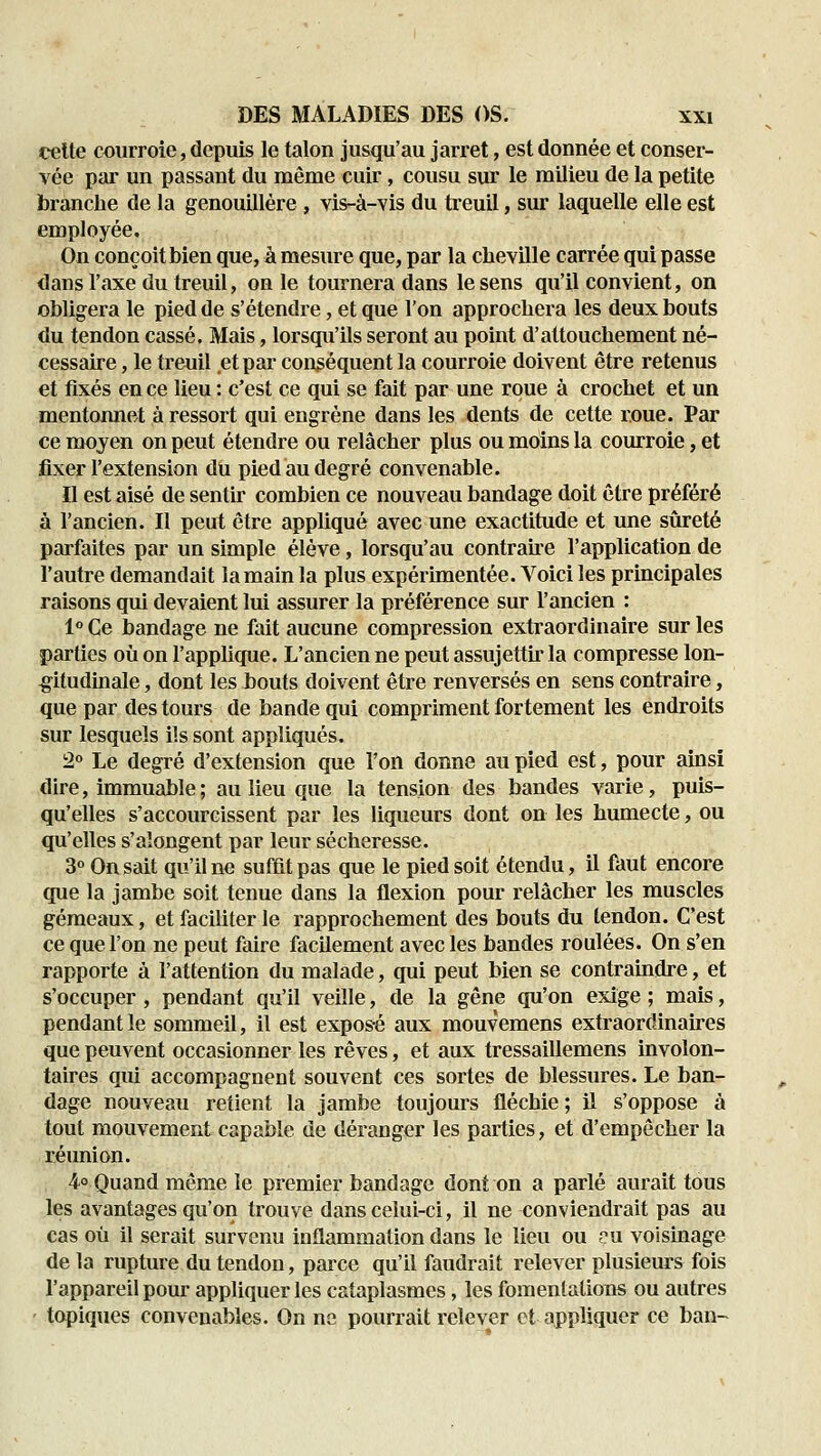 celte courroie, depuis le talon jusqu'au jarret, est donnée et conser- vée par un passant du même cuir, cousu sur le milieu de la petite branche de la genouillère , vis-à-vis du treuil, sur laquelle elle est employée. On conçoit bien que, à mesure que, par la cheville carrée qui passe dans l'axe du treuil, on le tournera dans le sens qu'il convient, on obligera le pied de s'étendre, et que l'on approchera les deux bouts du tendon cassé. Mais, lorsqu'ils seront au point d'attouchement né- cessaire , le treuil et par conséquent la courroie doivent être retenus et fixés en ce lieu : c'est ce qui se fait par une roue à crochet et un mentonnet à ressort qui engrène dans les dents de cette roue. Par ce moyen on peut étendre ou relâcher plus ou moins la courroie, et fixer l'extension du pied au degré convenable. Il est aisé de sentir combien ce nouveau bandage doit être préféré à l'ancien. Il peut être appliqué avec une exactitude et une sûreté parfaites par un simple élève, lorsqu'au contraU-e l'application de l'autre demandait la main la plus expérimentée. Voici les principales raisons qui devaient lui assurer la préférence sur l'ancien : 1° Ce bandage ne fait aucune compression extraordinaire sur les parties où on l'applique. L'ancien ne peut assujettir la compresse lon- gitudinale , dont les bouts doivent être renversés en sens contraire, que par des tours de bande qui compriment fortement les endroits sur lesquels ils sont appliqués. 2° Le degré d'extension que Ton donne au pied est, pour ainsi dire, immuable; au lieu que la tension des bandes varie, puis- qu'elles s'accourcissent par les liqueurs dont on les humecte, ou qu'elles s'aîongent par leur sécheresse. 3° On sait qu'il ne suffit pas que le pied soit étendu, il faut encore que la jambe soit tenue dans la flexion pour relâcher les muscles gémeaux, et faciliter le rapprochement des bouts du tendon. C'est ce que l'on ne peut faire facilement avec les bandes roulées. On s'en rapporte à l'attention du malade, qui peut bien se contraindre, et s'occuper, pendant qu'il veille, de la gêne qu'on exige ; mais, pendant le sommeil, il est exposé aux mouvemens extraordinaires que peuvent occasionner les rêves, et aux tressaillemens involon- taires qui accompagnent souvent ces sortes de blessures. Le ban- dage nouveau retient la jambe toujours fléchie ; il s'oppose à tout mouvement capable de déranger les parties, et d'empêcher la réunion. 4° Quand même le premier bandage dont on a parlé aurait tous les avantages qu'on trouve dans celui-ci, il ne conviendrait pas au cas où il serait survenu inflammation dans le lieu ou ?u voisinage de la rupture du tendon, parce qu'il faudrait relever plusieurs fois l'appareil pour appliquer les cataplasmes, les fomentations ou autres topiques convenables. On ne pourrait relever et appliquer ce ban-