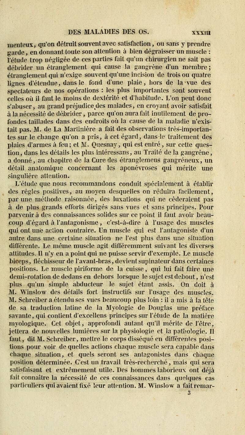 menteux, qu'on dé trait souvent avec satisfaction, ou sans y prendre g^arde, en donnant toute son attention à bien dégraisser un muscle : l'étude trop négligée de ces parties fait qu'un chirurgien ne sait pas débrider un étranglement qui cause la gangrène d'un membre ; étranglement qui n'exige souvent qu'une incision de trois ou quatre lignes d'étendue, dans le fond d'une plaie, hors de la-vue des spectateurs de nos opérations : les plus importantes sont souvent celles où il faut le moins de dextérité et d'habitude. L'on peut donc s'abuser, au grand préjudice des malades, en croyant avoir satisfait à la nécessité de débrider, parce qu'on aura fait inutilement de pro- fondes taillades dans des endroits où la cause de la maladie n'exis- tait pas. M. de La Marlinière a fait des observations très-importan- tes sur le change qu'on a pris, à cet égard, dans le traitement des plaies d'armes à feu; et M. Quesnay, qui est entré, sur cette ques- tion, dans les détails les plus intéressans, au Traité de la gangrène, a donné, au chapitre de la Cure des étranglemens gangreneux, un détail anatomique concernant les aponévroses qui mérite une singulière attention. L'étude que nous recommandons conduit spécialement à établir des règles positives, au moyen desquelles on réduira facilement, par une méthode raisonnée, des luxations qui ne céderaient pas à de phis grands efforts dirigés sans vues et sans principes. Pour parvenir à des connaissances solides sur ce point il faut avoir beau- coup d'égard à l'antagonisme, c'est-à-dire à l'usage des muscles qui ont une action contraire. Un muscle qui est l'antagoniste d'un autre dans une certaine situation ne l'est plus dans une situation différente. Le même muscle agit différemment suivant les diverses attitudes. Il n'y en a point qui ne puisse servir d'exemple. Le muscle biceps, fléchisseur de l'avant-bras, devientsupinateur dans certaines positions. Le muscle piriforme de la cuisse, qui lui fait faire une demi-rotation de dedans en dehors lorsque le sujet est debout, n'est plus qu'un simple abducteiu le sujet étant assis. On doit à M. Winslow des détails fort instructifs sur l'usage des muscles. M. Schreiber a étendu ses vues beaucoup plus loin : il a mis à la tête de sa traduction latine de la Myologie de Douglas une préface savante, qui contient d'excellens principes sur l'étude de la matière myologique. Cet objet, approfondi autant qu'il mérite de l'être, jettera de nouvelles lumières sur la physiologie et la pathologie. Il faut, dit M. Schreiber, mettre le corps disséqué en différentes posi- tions pour voir de quelles actions chaque muscle sera capable dans chaque situation, et quels seront ses antagonistes dans chaque position déterminée. C'est un travail très-recherché, mais qui sera satisfaisant et extrêmement utile. Des hommes laborieux ont déjà fait connaître la nécessité de ces connaissances dans quelques cas particuliers qui avaient fixé leur attention. M. Winslow a faitremar- 3