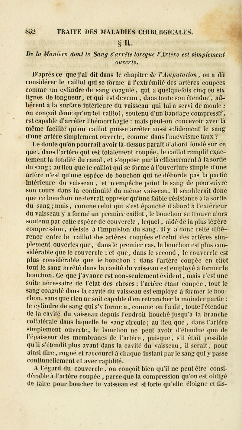 §11. De la Manière dont le Sang s'arrête lorsque rÀrlère est simplement ouverte. D'après ce que j'ai dit dans le chapitre <ie l'Amputation, on a dû considérer le caillot qui se forme à l'extrémité des artères coupées comme un cylindre de sang coagulé, qui a quelquefois cinq ou six lignes de longueur, et qui est devenu , dans toute son étendue, ad- hérent à la surface intérieure du vaisseau qui lui a servi de moule : on conçoit donc qu'un tel caillot, soutenu d'un bandage compressif, est capable d'arrêter l'hémorrhagie : mais peut-on concevoir avec là même facilité qu'on caillot puisse arrêter aussi solidement le sang d'une artère simplement ouverte, comme dans l'anévrisrae faux ? Le doute qu'on pourrait avoir là-dessus paraît d'abord fondé sur ce que, dans l'artère qui est totalement coupée, le caillot remplit exac- tement la totalité du canal, et s'oppose par là efficacement à la sortie du sang; au lieu que le caillot qui se forme à l'ouverture simple d'une artère n'est qu'une espèce de bouchon qui ne déborde pas la partie intérieure du vaisseau , et n'empêche point le sang de poursuivre son cours dans la continuité du même vaisseau. Il semblerait donc que ce bouchon ne devrait opposer qu'une faible résistance à la sortie du sang; mais, comme celui qui s'est épanché d'abord à l'extérieur du vaisseau y a formé un premier caillot, le bouchon se trouve alors soutenu par cette espèce de couvercle , lequel, aidé de la plus légère compression, résiste à l'impulsion du sang. Ily a donc cette diffé- rence entre le caillot des artères coupées et celui des artères sim- plement ouvertes que, dans le premier cas, le bouchon est plus con- sidérable que le couvercle ; et que, dans le second , le couvercle est plus considérable que le bouchon : dans l'artère coupée en effet tout le sang arrêté dans la cavité du vaisseau est employé à former le bouchon. Ce que j'avance est non-seulement évident, mais c'est une suite nécessaire de l'état des choses : l'artère étant coupée, tout le sang coagulé dans la cavité du vaisseau est employé à former le bou- chon, sans que rien ne soit capable d'en retrancher la moindre parlie : le cylindre de sang qui s'y forme a, comme on l'a dit, toute l'étendue de la cavité du vaisseau depuis l'endroit bouché jusqu'à la branche collatérale dans laquelle le sang circule; au lieu que , dans l'artère simplement ouverte, le bouchon ne peut avoir d'étendue que de l'épaisseur des membranes de l'artère, puisque, s'il était possible qu'il s'étendît plus avant dans la cavilé du vaisseau, il serait, pour ainsi dire, rogné et raccourci à chaque instant par le sang qui y passe continuellement et avec rapidité. A l'égard du couvercle, on conçoit bien qu'il ne peut être consi- dérable à l'artère coupée , parce que la compression qu'on est obligé de faire pour boucher le vaisseau est si forte qu'elle éloigne et dis-