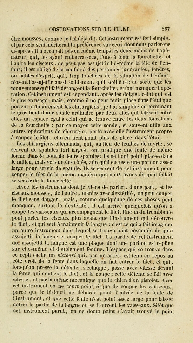 être mousses, comme je l'ai déjà dit. Cet instrument est fort simple, et par cela seul mériterait la préférence sur ceux dont nous parlerons ci-après s'il n'occupait pas en même temps les deux mains de l'opé- rateur, qui, les ayant embarrassées, l'une à tenir la fourchette, et l'autre les ciseaux, ne peut pas assujettir lui-même la tête de l'en- fant; il est obligé de la confier à des personnes ignorantes, tendres, ou faibles d'esprit, qui, trop toncbées de la situation de l'enfant, n'osent l'assujettir aussi solidement qu'il doit être; de sorte que les mouvemens qu'il fait dérangent la fourchette, etfont manquer l'opé- ration. Cet instrument est cependant, après les doigts, celui qui est le plus en usage ; mais, comme il ne peut tenir place dans l'étui que portent ordinairement les chirurgiens, je l'ai simplifié en terminant le gros bout d'une sonde ordinaire par deux ailes qui laissent entre elles un espace égal à celui qui se trouve entre les deux fourchons de la fourchette : par ce moyen cette sonde, si souvent utile aux autres opérations de chirurgie, porte avec elle l'instrument propre à couper le filet, et n'en tient point plus de place dans l'étui. Les chirurgiens allemands, qui, au lieu de feuilles de myrte, se servent de spatules fort larges, ont pratiqué une fente de même forme ùans le bout de leurs spatules ; ils ne l'ont point placée dans le milieu, mais vers un des côtés, afin qu'il en reste une portion assez large pour servir de spatule. Ils se servent de cet instrument pour couper le filet de la même manière que nous avons dit qu'il fallait se servir de la fourchette. Avec les instrumens dont je viens de parler, d'une part, et les ciseaux mousses, de l'autre , maniés avec dextérité, on peut couper le filet sans daoger ; mais, comme quelqu'une de ces choses peut manquer, surtout la dextérité, il est arrivé quelquefois qu'on a coupé les vaisseaux qui accompagnent le filet. Une main tremblante peut porter les ciseaux plus avant que l'instrument qui découvre le filet, et qui sert à maintenir la langue : c'est ce qui a fait imaginer un autre instrument dans lequel se trouve joint ensemble de quoi assujettir la langue et couper le filet. La partie de cet instrument qui assujettit la langue est une plaque dont une portion est repliée sur elle-même et doublement fendue. L'espace qui se trouve dans ce repli cache un bistouri qui, par un arrêt, est tenu en repos au côté droit de la fente dans laquelle on fait entrer le filet, et qui, lorsqu'on presse la détente, s'échappe, passe avec vitesse devant la fente qui contient le filet, et la coupe ; cette détente se fait avec vitesse, et par la même mécanique que le chien d'un pistolet. Avec cet instrument on ne court point, risque de couper les vaisseaux, parce que le bistouri ne déborde point l'entrée de la fente de l'instrument, et que cette fente n'est point assez large pour laisser . entrer la partie de la langue où se trouvent les vaisseaux. Sitôt que cet instrument parut, on ne douta point d'avoir trouvé le point