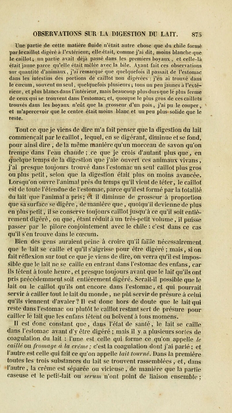 Une partie de cette matière fluide n'était autre chose que du chile formé par lecaillot digéré à l'exlérienr; elle était, comme j'ai dit, moins blanche qne le caillot; un partie avait déjà passé dans les pi-emiers hovanx , et celle-là était jaune parce qu'elle était mêlée avec la bile. Ayant fait ces observations sur quantité d'animaux, j'ai remarqué que quelquefois il passait de l'estomac dans les intestins des portions de caillot non digérées : j'en ai trouvé dans le cœcum, souvent un seul, quelquefois plusieurs; tous un peu jaunes à l'exté- rieur, et plus blancsdans Tinlérieur, mais beaucoup plusdursque lé plus ferme de ceux qui se trouvent dans l'estomac;, et, quoique le plus gros de ces caillots trouvés dans les boyaux n'eût que la grosseur d'un pois, j'ai pu le couper, et in'apercevoir que le centre était moins blanc et un peu plus solide que le veste. Tout ce que je viens de dire m'a fait penser que la digestion du lait commençait par le caillot, lequel, en se digérant, diminue et se fond, pour ainsi dire, delà même manière qu'un morceau de savon qu'on trempe dans l'eau chaude;.ce que je crois d'autant plus que, en quelque temps de la digestion que j'aie ouvert ces animaux vivans, j'ai presque toujours trouvé dans l'estomac un seul caillot plus gros ou plus petit, selon que la digestion était plus on moins avancée. Lorsqu'on ouvre l'anima! prés du temps qu'il vient de téter, le caillot est de toute l'étendue de l'estomac, parce qu'il est formé par la totalité du lait que l'animal a pris; et il diminue de grosseur à proportion que sa surface se digère, de manière que, quoiqu'il devienne de plus en plus petit, il se conserve toujours caillot jusqu'à ce qu'il soit entiè- rement digéré, ou que, étant réduit à un très-petit volume, il puisse passer par le pilore conjointement avec le chile : c'est dans ce cas qu'il s'en trouve dans le cœcum. Bien des gens auraient peine à croire qu'il faille nécessairement que le lait se caille et qu'il s'aigrisse pour être digéré ; mais, si on fait réflexion sur tout ce que je viens de dire, on verra qu'il est impos- sible que le lait ne se caille en entrant dans l'estomac des enfans, car ils tètent à toute heure, et presque toujours avant que le lait qu'ils ont pris précédemment soit entièrement digéré. Serait-il possible que le lait ou le caillot qu'ils ont encore dans l'estomac, et qui pourrait servir à cailler tout le lait du monde, ne pût servir de présure à celui qu'ils viennent d'avaler? Il est donc hors de doute que le lait qui reste dans l'estomac ou plutôt le caillot restant sert de présure pour cailler le lait que les enfans tètent ou boivent à tous momens. Il est donc constant que, dans l'étal de santé, le lait se caille dans l'estomac avant d'y être digéré ; mais il y a plusieurs sortes de coagulation du lait : l'une est celle qui forme ce qu'on appelle le caillé ou froniage à la crème ; c'est la coagulation dont j'ai parié ; et l'autre est celle qui fait ce qu'on appelle lait tourné. Dans la première toutes les trois substances du lait se trouvent rassemblées, et, dans l'autre, la crème est séparée ou vicieuse, de manière que la partie caseuse et le petit-lait ou serwn n'ont point de liaison ensemble ;