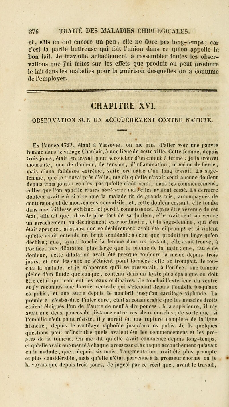 et, s'ils en ont encore un peu, elle ne dure pas long-temps ; car c'est la partie butireuse qui fait l'union dans ce qu'on appelle le bon lait. Je travaille actuellement à rassembler toutes les obser- vations que j'ai faites sur les effets que produit ou peut produire le lait dans les maladies pour la guérisoh desquelles on a coutume de l'employer. CHAPITRE XVI. OBSERVATION SUR UN ACCOUCHEMENT CONTRE NATURE. En l'année 1727, étant à Varsovie, on me pria d'aller voir une pauvre femme dans le village Chanlais, à une lieue de cette ville. Cette femme, depuis trois jours, était en travail pour accouclier d'un enfant à terme : je la trouvai mourante, non de douleur, de tension , d'innammation , ni même de fièvre, mais d'une faiblesse extrême, suite ordinaire d'nn long travail. La sage- femme, que je trouvai près d'elle, nie dit qirelle n'avait senti aucune douleur depuis trois jours : ce n'est pas qu'elle n'eût senti, dans les commencemens, celles que l'on appelle vraies doulevrs; mai^elles avaient cessé. La dernière douleur avait été si vive que la malade fit de grands cris, accompagnés de contorsions et de mouveniens convulsifs, et, cette douleur cessant, elle tomba dans une faiblesse extrême, et perdit connaissance. Après être revenue de cet état, elle dit que, dans le plus fort de sa douleur, elle avait senti au ventre un arrachement ou déchirement extraordinaire, et la sage-femme, qui s'en était aperçue, m'assura que ce déchirement avait été si prompt et si violent qu'elle avait entendu un bruit semldable à celui que produit un linge qu'on déchire; que, ayant touché la femme dans cet instant, elle avait trouvé, à l'orifice, une dilatation plus large que la paume de la main; que, faute de douleur, cette dilatation avait été presque toujours la même depuis trois jours, et que les eaux ne s'étaient point formées ; elle se trompait. Je tou- chai la malade, et je m'aperçus qu'il se présentait , à l'orifice, une tumeur pleine d'un fluide quelconque , contenu dans un kjste pins épais que ne doit être celui qui contient les eaux ordinaires. Je touchai l'extérieur du ventre et j'y reconnus une hernie ventrale qui s'étendait depuis l'ombilic jusqu'aux os pubis, et une autre depuis le nombril jusqu'au cartilage xiphoïde. La première, c'est-à-dire l'inférieure, était si considérable que les muscles droits étaient éloignés l'un de l'autre de neuf à dix pouces : à la supérieure, il n'y avait que deux pouces de distance entre ces deux muscles; de sorte que , si l'ombilic n'eût point résisté, il y ainait eu une rupture complète de la ligne blanche, depuis le cartilage xiphoïde jusqu'aux os pubis. Je fis quelques questions pour m'inslruire quels avaient été les commencemens et les pro- grès de la tumeur. On me dit qu'elle avait commencé depuis long-temps, et qu'elleavait angmenléà chaque grossesseelàchaque accouchement qu'avait eu la malade ; que , depuis six mois, l'augmentation avait été plus prompte et plus considérable, mais qu'elle n'était parvenue?, la grosseur énorme où je îa voyais que depuis trois jours. Je jugeai par ce récit que, avant le travail,