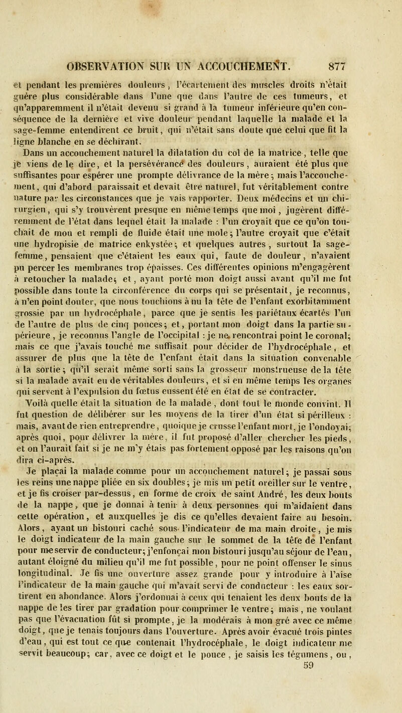 et pendant les premières douleurs , l'écartcnient des niirseles droits n'était guère plus considérable dans Tune que dans l'autre de ces tumeurs, et qu'apparemment il n'était devenu si grand à la tnniein- inférieure qu'en con- séquence de la dernière et vive douleur pendant laquelle la malade et la sage-femme entendirent ce bruit, qui n'était sans doute que celui que fit la !igne blanche en se déchirant. Dans un accouchement naturel la dilatation du col de la matrice , telle que jfe viens de le dire, et la persévérance' des douleurs, auraient été plus que suffisantes pour espérer une prompte délivrance de la mère^ mais l'accouche- ment, qui d'abord paraissait et devait être naturel, fut véritablement contre nature pav les circonstances que je vais rapporter. Deux médecins et un chi- rurgien , qui s'y trouvèrent presque en même temps que moi, jugèrent diffé- remment de l'étal dans lequel était la malade •. l'un croyait que ce qu'on tou- chait de mou et rempli de fluide était une mole; l'autre croyait que c'était une hydropisie de matrice enkystée; et quelques autres, surtout la sage- femme, pensaient que c'étaient les eaux qui, faute de douleur, n'avaient pu percer les membranes trop épaisses. Ces différentes opinions m'engagèrent à retoucher la malade; et, ayant porté mon doigt aussi avant qu'il me fut possible dans toute la circonférence du corps qui se présentait, je reconnus, à n'en point douter, que nous touchions à nu la tête de l'enfant exorbilamment grossie par un hydrocéphale, parce que je sentis les pariétaux écartés l'un de l'autre de plus de cinq pouces; et, portant mon doigt dans la partie su- périeure , je reconnus l'angle de l'occipital : je ne, rencontrai point le coronal; mais ce que j'avais touché me suffisait pour décider de l'hydrocéphale, et assurer de plus que la tête de l'enfant était dans la situation convenable à la sortie ; qu'il serait même sorti sans la grosseur monstrueuse de la tête si la malade avait eu de véritables douleurs, et si en même temps les organes qui servent à l'expulsion du fœtus eussent été en état de se contracter. Voilà quelle était la situation de la malade , dont tout le monde convint. 11 fut question de délibérer sur les moyens de la tirer d'un élat si périlleux : mais, avant de rien entreprendre, quoique je crusse l'enfant mort, je l'ondoyai; après quoi, pour délivrer la mère, il fut proposé d'aller chercher les pieds, et on l'aurait fait si je ne m'y étais pas fortement opposé par les raisons qu'on dira ci-après. Je plaçai la malade comme pour un accouchement naturel; je passai sous les reins une nappe pliée en six doubles; je mis un petit oreiller sur le ventre, et je fis croiser par-dessus, en forme de croix de saint André, les deux bouts de la nappe, que je donnai à tenir à deux personnes qui m'aidaient dans cette opération, et ausquelles je dis ce qu'elles devaient faire au besoin. Alors, ayant un bistouri caché sous l'indicateur de ma main droite, je mis le doigt indicateur de la main gauche sur le sommet de la tête dé l'enfant pour nie servir de conducteur; j'enfonçai mon bistouri jusqu'au séjour de l'eau, autant éloigné du milieu qu'il me fut possible, pour ne point offenser le sinus longitudinal. Je fis une ouverture assez grande pour y introduire à l'aise l'indicateur de la main gauche qui m'avait servi de conducteur : les eaux sor- tirent en abondance. Alors j'ordonnai à ceux qui tenaient les deux bouts de la nappe de les tirer par gradation pour comprimer le ventre; mais , ne voulant pas que l'évacuation fiit si prompte, je la modérais à mon gré avec ce même doigt, que je tenais toujours dans l'ouverture. Après avoir évacué trois pintes d'eau, qui est tout ce que contenait l'hydrocéphale, le doigt indicateur me servit beaucoup; car, avec ce doigt et le pouce , je saisis les tégumens, ou , 59