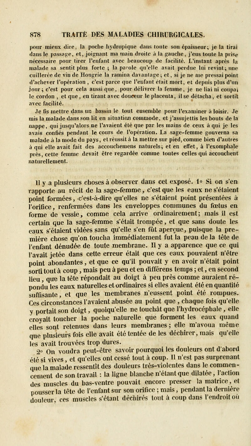 pour mieux iliie, la poche liydiopiqne tians tonte son épaisseur; je la tirai dans le passage, et, joignant ma main droite à la gauche, j'eus toute la prise nécessaire pour tirer l'enfant avec beaucoup de facilité. L'instant après la malade sa sentit plus forte ; la parole qu'elle avait perdue lui revint; une cuillerée de vin de Hongrie la ramina davantage ; et, si je ne me pressai point d'achever l'opération , c'est parce que l'enfant était mort, et depuis plus d'un jour; c'est pour cela aussi que, pour délivrer la femme, je ne liai ni coupai le cordon , et que, en tirant avec douceur le placenta, il se détacha, et sortit avec facilité. Je fis mettre dans un bassin le tout ensemble pour l'examiner à loisir. Je mis la malade dans son lit en situation commode, et j'assujettis les bouts de la nappe, qui jusqu'alors ne l'avaient été que par les mains de ceux à qui je les avais confiés pendant le cours de l'opération. La sage-femme gouverna sa malade à la mode du pays, et réussit à la mettre sur pied, comme bien d'autres à qui elle avait fait des accouchemens naturels; et en effet, à l'exompliale près, cette femme devait être regardée comme toutes celles qui accouchent naturellement. 11 y a pluàears choses à observer dans cet exposé. 1° Si on s'en rapporte au récit de la sage-femme, c'est que les eaux ne s'élaient point formées, c'est-à-dire qu'elles ne s'étaient point présentées à l'orifice, renfermées dans les enveloppes communes du fœtus en forme de vessie, comme cela arrive ordinairement; mais il est certain que la sage-femme s'était trompée, et que sans doute les eaux s'étaient vidées sans qu'elle s'en fût aperçue, puisque la pre- mière chose qu'on toucha immédiatement fut la peau de la tète de l'enfant dénudée de toute membrane. Il y a apparence que ce qui l'avait jetée dans cette erreur était que ces eaux pouvaient n'être point abondantes, et que ce qu'il pouvait y en avoir n'était point sorti tout à coup, mais peu à peu et en différens temps ; et, en second lieu, quB la tête répondait au doigt à peu près comme auraient ré- pondu les eaux naturelles et ordinaires si elles avaient été en quantité suffisante, et que les membranes n'eussent point été rompues. Ces circonstances l'avaient abusée au point que , chaque fois qu'elle y portait son doigt, quoiqu'elle ne touchât que l'hydrocéphale, elle croyait toucher la poche naturelle que forment les eaux quand elles sont retenues dans leurs membranes ; elle m'avoua même que plusieurs fois elle avait été tentée de les déchirer, mais qu'elle les avait trouvées trop dures. 2 On voudra peut-être savoir pourquoi les douleurs ont d'abord été si vives, et qu'elles ont cessé tout à coup. Il n'est pas surprenant que la malade ressentît des douleurs trés-violentes dans le commen- cement de son travail : la ligne blanche n'étant que dilatée, l'action des muscles du bas-ventre pouvait encore presser la matrice, et pousser la tête de l'enfant sur son orifice ; mais, pendant la dernière douleur, ces muscles s'étant déchirés tout à coup dans l'endroit où