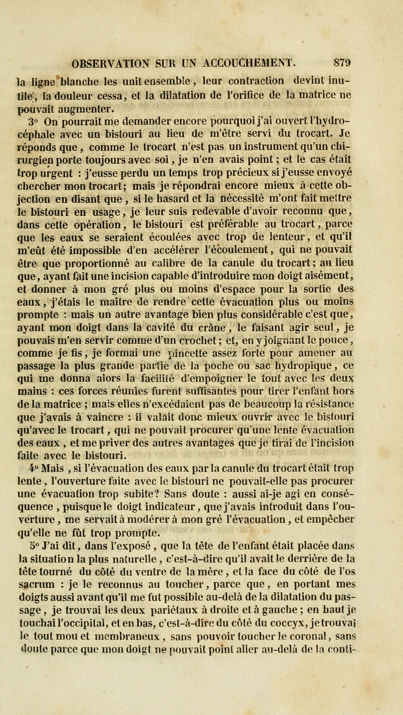 la ligne blanche les unit ensemble, leur contraction devint inu- tile', la douleur cessa, et la dilatation de l'orifice de la matrice ne pouvait augmenter. 3« On pourrait me demander encore pourquoi j'ai ouvert l'hydro- céphale avec un bistouri au Heu de m'ètre servi du trocart. Je réponds que, comme le trocart n'est pas un instrument qu'un chi- rurgien porte toujours avec soi, je n'en avais point ; et le cas était trop urgent : j'eusse perdu un temps trop précieux si j'eusse envoyé chercher mon trocart; mais je répondrai encore mieux à cette ob- jection en disant que , si le hasard et la nécessité m'ont fait meltre le bistouri en usage, je leur suis redevable d'avoir reconnu que, dans celte opération, le bistouri est préférable au trocart, parce que les eaux se seraient écoulées avec trop de lenteur, et qu'il m'eût été impossible d'en accélérer l'écoulement, qui ne pouvait être que proportionné au calibre de la canule du trocart ; an lieu que, ayant fait une incision capable d'introduire mon doigt aisément, et donner à mon gré plus ou moins d'espace pour la sortie des eaux, j'étais le maître de rendre cette évacuation plus ou moins prompte : mais un autre avantage bien plus considérable c'est que, ayant mon doigt dans la cavilé du crâne, le faisant agir seul, je pouvais m'en servir comme d'un crochet ; et, en y joignant le pouce, comme je fis, je formai une pincette assez forte pour amener au passage la plus grande partie dé la poche ou sac hydropique, ce qui me donna alors la facilité d'empoigner le tout avec les deux mains : ces forces réunies furent suffisantes pour tirer l'enfant hors de la matrice ; mais elles n'excédaient pas de beaucoup la résistance que j'avais à vaincre : il valait donc mieux ouvrir avec le bistouri qu'avec le trocart, qui ne pouvait procurer qu'une lente évacuation des eaux , et me priver des autres avantages que je tirai de l'incision faite avec le bistouri. ¥ Mais , si l'évacuation des eaux par la canule du trocart était trop lente , l'ouverture faite avec le bistouri ne pouvait-elle pas procurer une évacuation trop subite? Sans doute : aussi ai-je agi en consé- quence , puisque le doigt indicateur, que j'avais introduit dans l'ou- verture , me servait à modérer à mon gré l'évacuation, et empêcher qu'elle ne fût trop prompte. 5° J'ai dit, dans l'exposé , que la tête de l'enfant était placée dans la situation la plus naturelle, c'est-à-dire qu'il avait le derrière de la tête tourné du côté du ventre de la mère, et la face du côté de l'os sacrum : je le reconnus au toucher, parce que, en portant mes doigts aussi avant qu'il me fut possible au-delà de la dilatation du pas- sage , je trouvai les deux pariétaux à droite et à gauche ; en haut je touchai l'occipital, et en bas, c'est-à-dire du côté du coccyx, je trouvai le tout mou et membraneux, sans pouvoir toucher le coronal, sans doute parce que mon doigt ne pouvait point aller au-delà de la ronti-