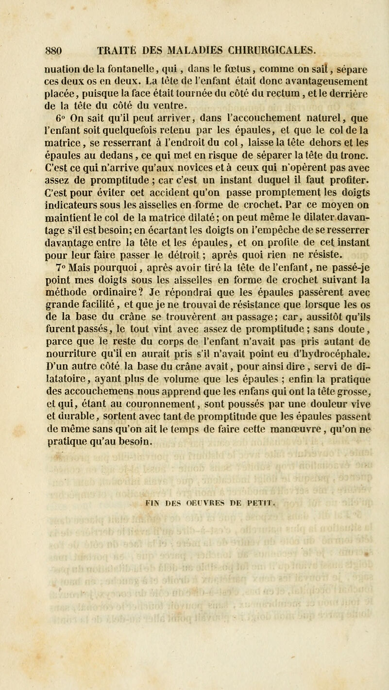 nuation de la fontanelle, qui, dans le fœtus, comme on sail, sépare ces deux os en deux. La tète de l'enfant était donc avantageusement placée, puisque la face était tournée du côté du rectum, et le derrière de la tête du côté du ventre. 6° On sait qu'il peut arriver, dans l'accouchement naturel, que l'enfant soit quelquefois retenu par les épaules, et que le col de la matrice, se resserrant à l'endroit du col, laisse la tête dehors et les épaules au dedans, ce qui met en risque de séparer la tête du tronc. C'est ce qui n'arrive qu'aux novices et à ceux qui n'opèrent pas avec assez de promptitude ; car c'est un instant duquel il faut profiter. C'est pour éviter œt accident qu'on passe promptement les doigts indicateurs sous les aisselles en forme de crochet. Par ce moyen on maintient le col de la matrice dilaté ; on peut même le dilater.davan- tage s'il est besoin; en écartant les doigts on l'empêche de se resserrer davantage entre la tête et les épaules, et on profile de cet instant pour leur faire passer le détroit ; après quoi rien ne résiste. 7 Mais pourquoi, après avoir tiré la tête de l'enfant, ne passé-je point mes doigts sous les aisselles en forme de crochet suivant la méthode ordinaire? Je répondrai que les épaules passèrent avec grande facilité, et que je ne trouvai de résistance que lorsque les os de la base du crâne se trouvèrent au passage; car, aussitôt qu'ils furent passés, le tout vint avec assez de promptitude; sans doute, parce que le reste du corps de l'enfant n'avait pas pris autant de nourriture qu'il en aurait pris s'il n'avait point eu d'hydrocéphale. D'un autre côté la base du crâne avait, pour ainsi dire, servi de di~ latatoire, ayant plus de volume que les épaules ; enfin la pratique des accouchemens nous apprend que les enfans qui ont la tête grosse, et qui, étant au couronnement, sont poussés par une douleur vive et durable, sortent avec tant de promptitude que les épaules passent de même sans qu'on ait le temps de faire cette manœuvre, qu'on ne pratique qu'au besoin. FIN DES OEIVRES DE PETIT.