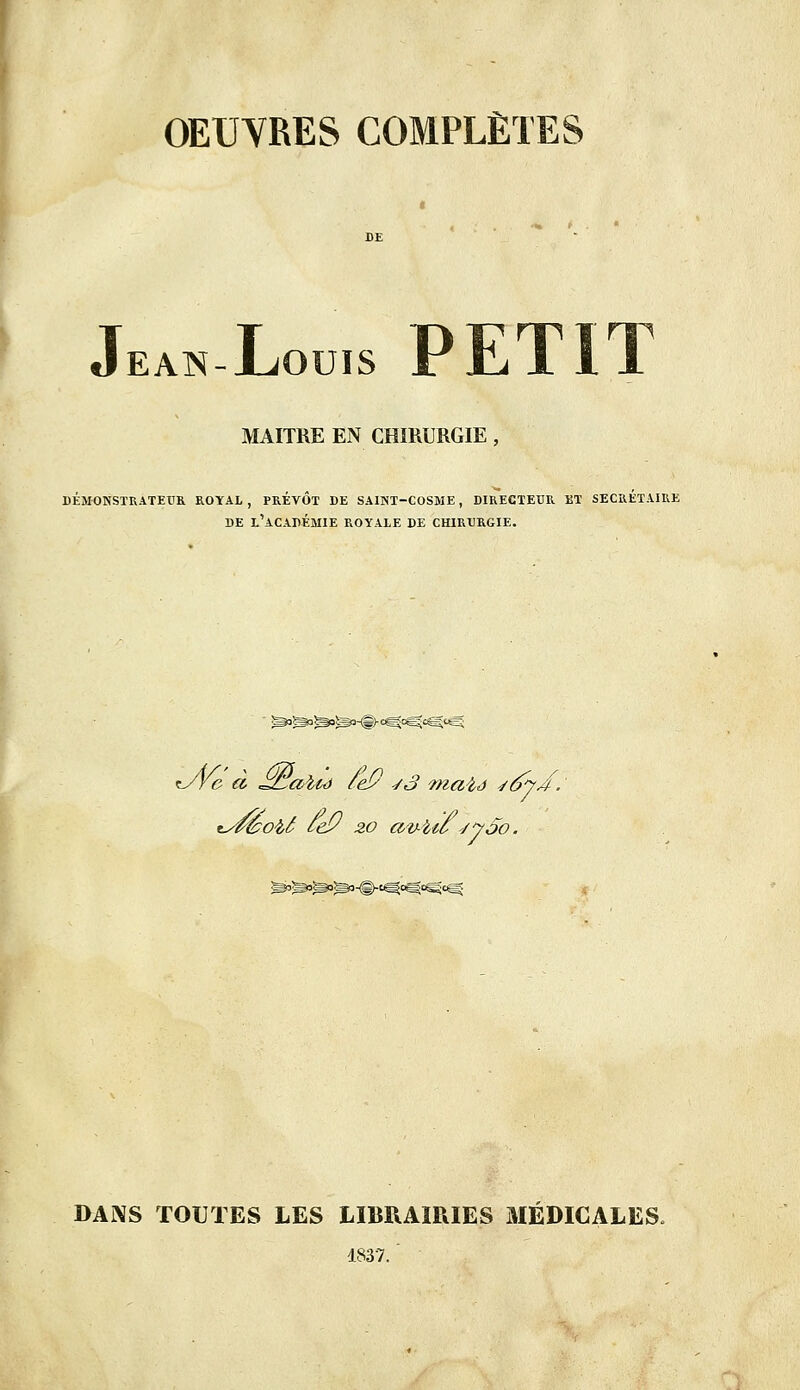 OEUVRES COMPLÈTES T OTTÏQ PFT1T JLiOUIS i Jul 1 1 EAN-JUOUIS MAITRE EN CHIRURGIE, DÉMONSTRATEUR ROYAL, PREVOT DE SAINT-COSME , DIRECTEUR i!T SECRETAIRE DE L'ACADÉMIE ROYALE DE CHIRURGIE. *JVe à JzLalté tey sa maïs -/6y/. isféobâ tey 20 av-Uo syoo. DANS TOUTES LES LIBRAIRIES MÉDICALES, 4837.'