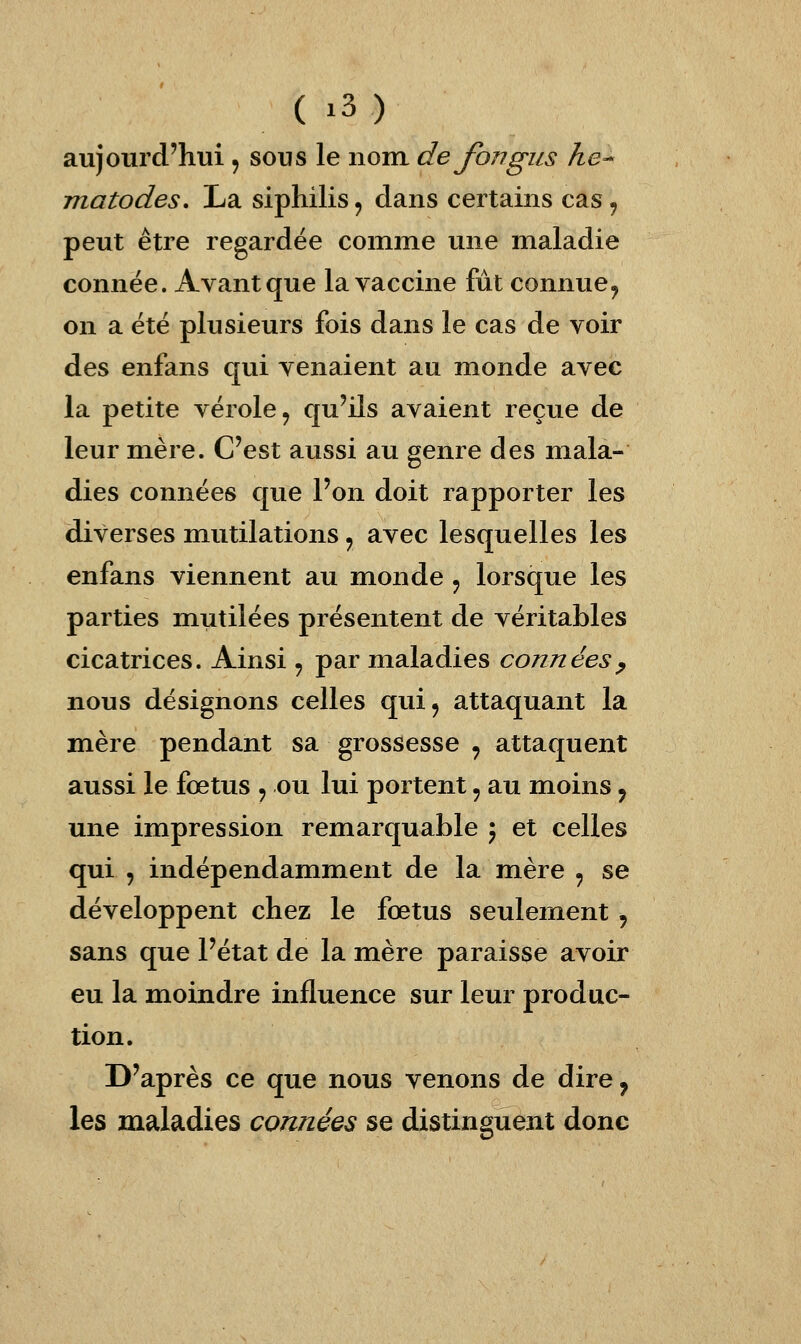 aujourd'hui , sous le iiom de fongus he-^ matodes. La siphilis ^ dans certains cas, peut être regardée comme une maladie connée. Avant que la vaccine fût connue^ on a été plusieurs fois dans le cas de voir des enfans qui venaient au monde avec la petite vérole, qu'ils avaient reçue de leur mère. C'est aussi au genre des mala- dies connées que l'on doit rapporter les diverses mutilations ^ avec lesquelles les enfans viennent au monde ^ lorsque les parties mutilées présentent de véritables cicatrices. Ainsi , par maladies connées^ nous désignons celles qui^ attaquant la mère pendant sa grossesse , attaquent aussi le fœtus , ou lui portent, au moins, une impression remarquable ; et celles qui , indépendamment de la mère , se développent chez le fœtus seulement , sans que l'état de la mère paraisse avoir eu la mioindre influence sur leur produc- tion. D'après ce que nous venons de dire, les maladies cannées se distinguent donc