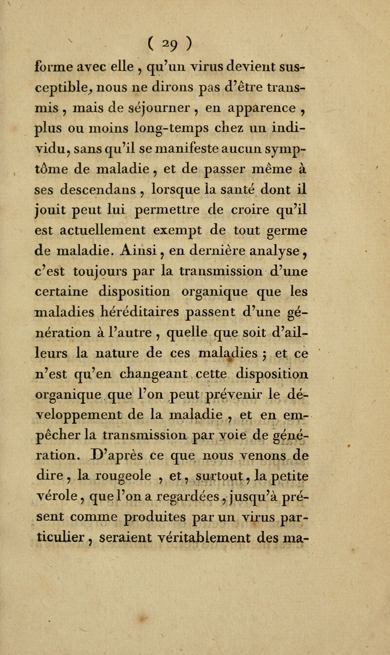 ( ^9 ) forme avec elle , qu'un virus devient sus- ceptible^ nous ne dirons pas d'être trans- mis ^ mais de séjourner , en apparence , plus ou moins long-temps chez un indi- vidu ^ sans qu'il se manifeste aucun symp- tôme de maladie, et de passer même à ses descendans , lorsque la santé dont il jouit peut lui permettre de croire qu'il est actuellement exempt de tout germe de maladie. Ainsi, en dernière analyse y c'est toujours par la transmission d'une certaine disposition organique que les maladies héréditaires passent d'une gé- nération à l'autre , quelle que soit d'ail- leurs la nature de ces maladies ^ et ce n'est qu'en changeant cette disposition organique que l'on peut prévenir le dé- veloppement de la maladie y et en em- pêcher la transmission par voie de géné- ration. D'après ce que nous venons de dire 9 la rougeole , et, surtout, la petite vérole j que l'on a regardées, jusqu'à pré- sent comme produites par un virus par- ticulier j seraient véritablement des ma-