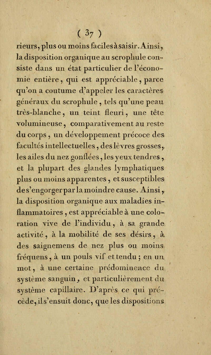 rieurs, plus ou moins faciles à saisir. Ainsi ^ la disposition organique au scropliule con- siste dans un état particulier de l'écono- mie entière , qui est appréciable , parce qu'on a coutume d'appeler les caractères généraux du scropliule , tels qu'une peau très-blanche, un teint fleuri, une tête volumineuse, comparativement au reste du corps 5 un développement précoce des facultés intellectuelles, des lèvres grosses 5, les ailes du nez gonflées, les yeux tendres ^ et la plupart des glandes lymphatiques plus ou moins apparentes , et susceptibles de s'engorger par la moindre cause. Ainsi ^ la disposition organique aux maladies in- flammatoires 5 est appréciable à une colo- ration vive de l'individu, à sa grande activité, à la mobilité de ses désirs, à des saignemens de nez plus ou moins fréquens, à un pouls vif et tendu 5 en un mot, aune certaine prédominence an système sanguin^ et particulièrement du système capillaire. D'après ce qui pré- cède, ils'ensuit donc, que les dispositions