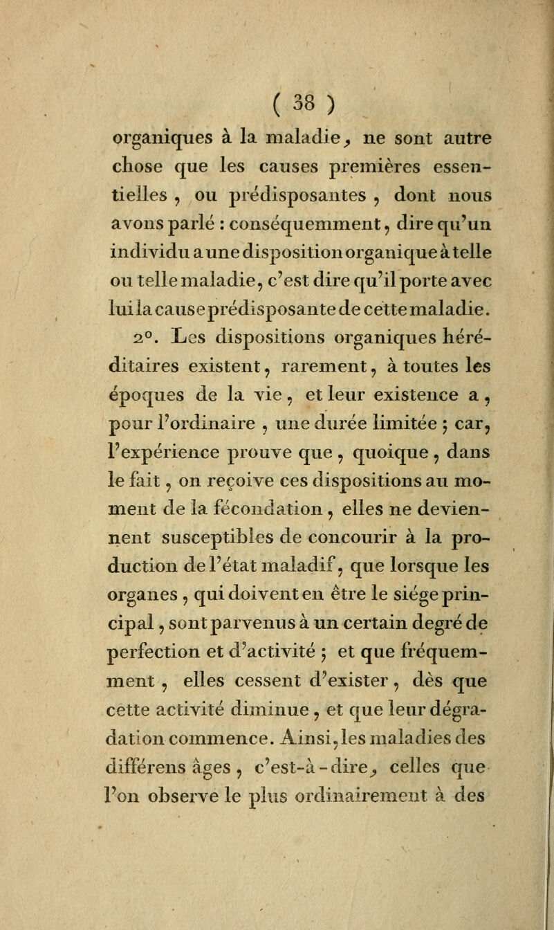 organiques à la maladie^ ne sont autre chose que les causes premières essen- tielles , ou prédisposantes , dont nous avons parlé : conséquemment ^ dire qu'un individu a une disposition organique à telle ou telle maladie, c'est dire qu'il porte avec luilacauseprédisposante de cette maladie. 2°. Les dispositions organiques héré- ditaires existent, rarement, à toutes les époques de la vie, et leur existence a , pour l'ordinaire , une durée limitée y car^ l'expérience prouve que , quoique , dans le fait, on reçoive ces dispositions au mo- ment de la fécondation , elles ne devien- nent susceptibles de concourir à la pro- duction de l'état maladif, que lorsque les organes , qui doivent en être le siège prin- cipal , sont parvenus à un certain degré de perfection et d'activité j et que fréquem- ment , elles cessent d'exister, dès que cette activité diminue , et que leur dégra- dation commence. Ainsi, les maladies des différens âges , c'est-à-dire^ celles que l'on observe le plus ordinairement à des