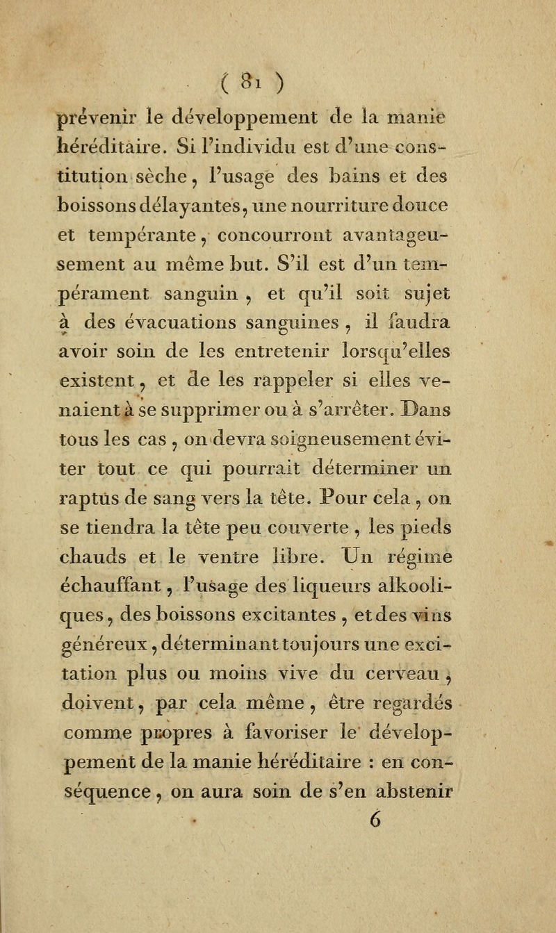 prévenir le développement de la manie héréditaire. Si l'individu est d'une cons- titution sèche , Fusage des bains et des boissons délayantes, une nourriture douce et tempérante, concourront avantageu- sement au même but. S'il est d'un tem- pérament sanguin , et qu'il soit sujet à des évacuations sanguines , il faudra avoir soin de les entretenir lorsqu'elles existent, et de les rappeler si elles ve- naient à se supprimer ou à s'arrêter. Dans tous les cas , on devra soigneusement évi- ter tout ce qui pourrait déterminer un raptùs de sang vers la tête. Pour cela , on se tiendra la tête peu couverte , les pieds chauds et le ventre libre. Un régime échauffant, l'usage des liqueurs alkooli- ques, des boissons excitantes j etdes^^ins généreux, déterminant toujours une exci- tation plus ou moins vive du cerveau , doivent, par cela même, être regardés comme pix)pres à favoriser le dévelop- pement de la manie héréditaire : en con- séquence j on aura soin de s'en abstenir 6