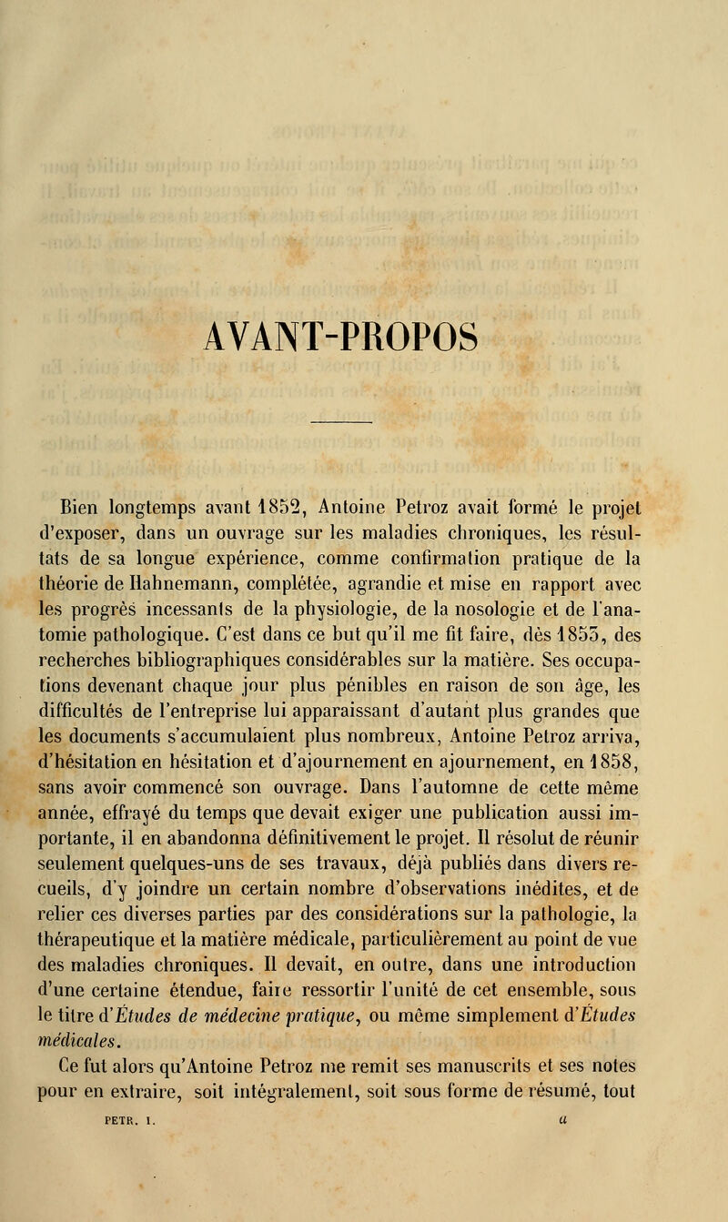 AVANT-PROPOS Bien longtemps avant 1852, Antoine Petroz avait formé le projet d'exposer, dans un ouvrage sur les maladies chroniques, les résul- tats de sa longue expérience, comme confirmation pratique de la théorie de Hahnemann, complétée, agrandie et mise en rapport avec les progrès incessants de la physiologie, de la nosologie et de l'ana- tomie pathologique. C'est dans ce but qu'il me fit faire, dès 1855, des recherches bibliographiques considérables sur la matière. Ses occupa- tions devenant chaque jour plus pénibles en raison de son âge, les difficultés de l'entreprise lui apparaissant d'autant plus grandes que les documents s'accumulaient plus nombreux, Antoine Petroz arriva, d'hésitation en hésitation et d'ajournement en ajournement, en 1858, sans avoir commencé son ouvrage. Dans l'automne de cette même année, effrayé du temps que devait exiger une publication aussi im- portante, il en abandonna définitivement le projet. Il résolut de réunir seulement quelques-uns de ses travaux, déjà publiés dans divers re- cueils, d'y joindre un certain nombre d'observations inédites, et de relier ces diverses parties par des considérations sur la pathologie, la thérapeutique et la matière médicale, particulièrement au point de vue des maladies chroniques. Il devait, en outre, dans une introduction d'une certaine étendue, faiie ressortir l'unité de cet ensemble, sous le titre d'Études de médecine pratique, ou même simplement d'Études médicales. Ce fut alors qu'Antoine Petroz me remit ses manuscrits et ses notes pour en extraire, soit intégralement, soit sous forme de résumé, tout