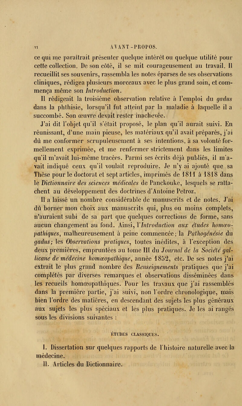 ce qui me paraîtrait présenter quelque intérêt ou quelque utilité pour cette collection. De son côté, il se mit courageusement au travail. Il recueillit ses souvenirs, rassembla les notes éparses de ses observations cliniques, rédigea plusieurs morceaux avec le plus grand soin, et com- mença même son Introduction. Il rédigeait la troisième observation relative à l'emploi du gaclus dans la phthisie, lorsqu'il fut atteint par la maladie à laquelle il a succombé. Son œuvre devait rester inachevée. J'ai dit l'objet qu'il s'était proposé, le plan qu'il aurait suivi. En réunissant, d'une main pieuse, les matériaux qu'il avait préparés, j'ai dû me conformer scrupuleusement à ses intentions, à sa volonté for- mellement exprimée, et me renfermer strictement dans les limites qu'il m'avait lui-même tracées. Parmi ses écrits déjà publiés, il m'a- vait indiqué ceux qu'il voulait reproduire. Je n'y ai ajouté que sa Thèse pour le doctorat et sept articles, imprimés de 1811 à 1818 dans le Dictionnaire des sciences médicales de Panckouke, lesquels se ratta- chent au développement des doctrines d'Antoine Petroz. Il a laissé un nombre considérable de manuscrits et de notes. J'ai dû borner mon choix aux manuscrits qui, plus ou moins complets, n'auraient subi de sa part que quelques corrections de forme, sans aucun changement au fond. Ainsi, Y Introduction aux études homœo- pathiques, malheureusement à peine commencée ; la Pathogénésie du gaclus; les Observations pratiques^ toutes inédites, à l'exception des deux premières, empruntées au tome III du Journal de la Société gal- licane de médecine homœopathique, année 1852, etc. De ses notes j'ai extrait le plus grand nombre des Renseigiiements pratiques que j'ai complétés par diverses remarques et observations disséminées dans les recueils homœopathiques. Pour les travaux que j'ai rassemblés dans la première partie, j'ai suivi, non l'ordre chronologique, mais bien l'ordre des matières, en descendant des sujets les plus généraux aux sujets les plus spéciaux et les plus pratiques. Je les ai rangés sous les divisions suivantes : ÉTUDES CLASSIQUES. I. Dissertation sur quelques rapports de l'histoire naturelle avec la médecine. II. Articles du Dictionnaire.