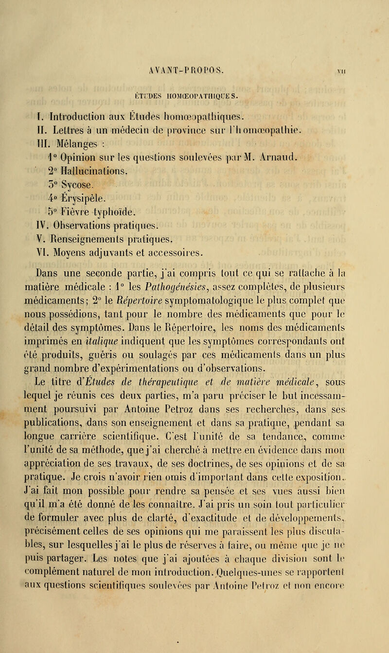 1':ïi;des homœopathiques. I. Introduclion aux Études homœopathiques. II. Lettres à un médecin de province sur l'Iiotnœopalhie. III. Mélanges : 1 Opinion sur les questions soulevées par M. Arnaud. 2° Hallucinations. 5° Sycose. 4° Érysipèle. 5 Fièvre typhoïde. IV. Observations pratiques. V. Renseignements pratiques. VI. Moyens adjuvants et accessoires. Dans une seconde partie, j'ai compris tout ce qui se rattache à la matière médicale : 1° les Pathogénésies, assez complètes, de plusieurs médicaments; 2° le Répertoire symptomatologique le plus complet que nous possédions, tant pour le nombre des médicaments que pour le détail des symptômes. Dans le Répertoire, les noms des médicaments imprimés en italique indiquent que les symptômes correspondants onê été produits, guéris ou soulagés par ces médicaments dans un plus grand nombre d'expérimentations ou d'observations. Le titre d'Études de thérapeutique et de matière médicale^ sous lequel je réunis ces deux parties, m'a paru préciser le but incessam- ment poursuivi par Antoine Petroz dans ses recherches, dans ses publications, dans son enseignement et dans sa pratique, pendant sa longue carrière scientifique. C'est l'unité de sa tendance, comme l'unité de sa méthode, que j'ai cherché à mettre en évidence dans mou appréciatit>n de ses travaux, de ses doctrines, de ses opinions et de sa pratique. Je crois n'avoir rien omis d'important dans cette exposition. J'ai fait rnon possible pour rendre sa pensée et ses vues aussi bien qu'il m'a été donné de les connaître. J'ai pris un soin tout particulier de formuler avec plus de clarté, d'exactitude et de développements, précisément celles de ses opinions qui me paraissent les plus discuta- bles, sur lesquelles j'ai le plus de réserves à iaire, ou môme que je no puis partager. Les notes que j'ai ajoutées à chaque division sont le complément naturel de mon introduction. Quelques-unes se rapportenl aux questions scientifiques soulevées par Antoine Petrnz et non encoie