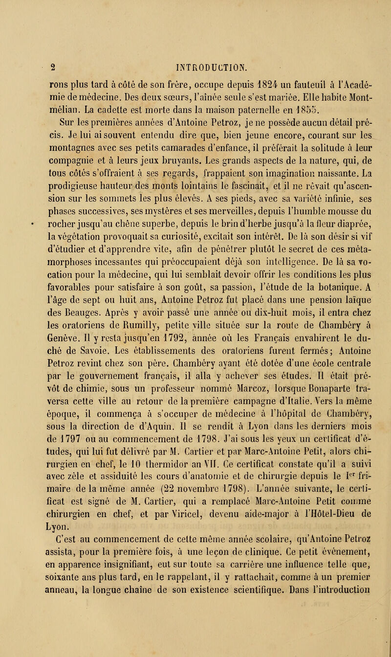 rons plus tard à côté de son frère, occupe depuis 1824 un fauteuil à l'Acadé- mie de médecine. Des deux sœurs, l'aînée seule s'est mariée. Elle habite Mont- mélian. La cadette est morte dans la maison paternelle en 1855. Sur les premières années d'Antoine Petroz, je ne possède aucun détail pré- cis. Je lui ai souvent entendu dire que, bien jeune encore, courant sur les montagnes avec ses petits camarades d'enfance, il préférait la solitude à leur compagnie et à leurs jeux bruyants. Les grands aspects de la nature, qui, de tous côtés s'offraient à ses regards, frappaient son imagination naissante. La prodigieuse hauteur des monts lointains le fascinait, et il ne rêvait qu'ascen- sion sur les sommets les plus élevés. A ses pieds, avec sa variété infinie, ses phases successives, ses mystères et ses merveilles, depuis l'humble mousse du rocher jusqu'au chêne superbe, depuis le brin d'herbe jusqu'à la fleur diaprée, la végétation provoquait sa curiosité, excitait son intérêt. De là son désir si vif d'étudier et d'apprendre vite, afin de pénétrer plutôt le secret de ces méta- morphoses incessantes qui préoccupaient déjà son intelligence. De là sa to- cation pour la médecine, qui lui semblait devoir offrir les conditions les plus favorables pour satisfaire à son goût, sa passion, l'étude de la botanique. A l'âge de sept ou huit ans, Antoine Petroz fut placé dans une pension laïque des Beauges. Après y avoir passé une année ou dix-huit mois, il entra chez les oratoriens de Rumilly, petite ville située sur la roule de Chambéry à Genève. Il y resta jusqu'en 1792, année où les Français envahirent le du- ché de Savoie. Les établissements des oratoriens furent fermés; Antoine Petroz revint chez son père. Chambéry ayant été dotée d'une école centrale par le gouvernement français, il alla y achever ses études. 11 était pré- vôt de chimie, sous un professeur nommé Marcoz, lorsque Bonaparte tra- versa cette ville au retour de la première campagne d'Italie. Vers la même époque, il commença à s'occuper de médecine à l'hôpital de Chambéry, sous la direction de d'Aquin. 11 se rendit à Lyon dans les derniers mois de 1797 ou au commencement de 1798. J'ai sous les yeux un certificat d'é- tudes, qui lui fut délivré par M. Cartier et par Marc-Antoine Petit, alors chi- rurgien en chef, le 10 thermidor an VII. Ce certificat constate qu'il a suivi avec zèle et assiduité les cours d'anatoniie et de chirurgie depuis le I fri- maire de la même année (22 novembre 1798). L'année suivante, le certi- ficat est signé de M. Cartier, qui a remplacé Marc-Antoine Petit comme chirurgien en chef, et par Viricel, devenu aide-major à l'Hôtel-Dieu de Lyon. C'est au commencement de cette même année scolaire, qu'Antoine Petro2 assista, pour la première fois^ à une leçon de clinique. Ce petit événement, en apparence insignifiant, eut sur toute sa carrière une influence telle que, soixante ans plus tard, en le rappelant, il y rattachait, comme à un premier anneau, la longue chaîne de son existence scientifique. Dans l'introduction