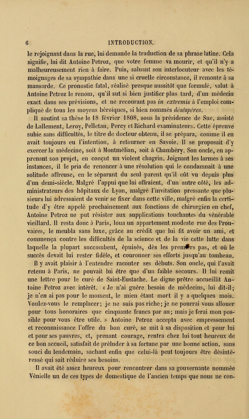 le rejoignant dans la rue, lui demande la traduction de sa phrase latine. Cela signifie, lui dit Antoine Petroz, que Yotre femme va mourir, et qu'il n'y a malheureusement rien à faire. Puis, saluant son interlocuteur avec les té- moignages de sa sympathie dans une si cruelle circonstance, il remonte à sa mansarde. Ce pronostic fatal, réalisé presque aussitôt que formulé, valut à Antoine Petroz le renom, qu'il sut si bien justifier plus tard, d'un médecin exact dans ses prévisions, et ne recourant pas in extremis à l'emploi com- pliqué de tous les moyens héroïques, si bien nommés désespères. 11 soutint sa thèse le 18 février 1808, sous la présidence de Sue, assisté de Lallement, Leroy, Pelletan, Percy et Richard examinateurs. Cette épreuve subie sans difficultés, le titre de docteur obtenu, il se prépara, comme il en avait toujours eu l'intention, à retourner en Savoie. Il se proposait d'y exercer la médecine, soit à Montméhan, soit à Chambéry. Son oncle, en ap- prenant son projet, en conçut un violent chagrin. Joignant les larmes à ses instances, il le pria de renoncer à une résolution qui le condamnait à une solitude affreuse, en le séparant du seul parent qu'il eût vu depuis plus d'un demi-siècle. Malgré l'appui que lui offraient, d'un autre côté, les ad- ministrateurs des hôpitaux de Lyon, malgré l'invitation pressante que plu- sieurs lui adressaient de venir se fixer dans cette ville, malgré enfin la certi- tude d'y être appelé prochainement aux fonctions de chirurgien en chef, Antoine Petroz ne put résister aux supplications touchantes du vénérable vieillard. 11 resta donc à Paris, loua un appartement modeste rue des Prou- vaires, le meubla sans luxe, grâce au crédit que lui fit avoir un ami, et commença contre les difficultés de la science et de la vie cette lutte dans laquelle la plupart succombent, épuisés, dès les premllrs pas, et où le succès devait lui rester fidèle, et couronner ses efforts jusqu'au tombeau. Il y avait plaisir à l'entendre raconter ses débuts. Son oncle, qui l'avait retenu à Paris, ne pouvait lui être que d'un faible secours. 11 lui remit une lettre pour le curé de Saint-Eustache. Le digne prêtre accueilht An- toine Petroz avec intérêt. «Je n'ai guère besoin de médecins, lui dit-il; je n'en ai pas pour le moment, le mien étant mort il y a quelques mois. Voulez-vous le remplacer; je ne suis pas riche; je ne pourrai vous allouer pour tous honoraires que cinquante francs par an; mais je ferai mon pos- sible pour vous être utile. )) Antoine Petroz accepta avec empressement et reconnaissance l'offre du bon curé, se mit à sa disposition et pour lui et pour ses pauvres, et, prenant courage, rentra chez lui tout heureux de ce bon accueil, satisfait de préluder à sa fortune par une bonne action, sans souci du lendemain, sachant enfin que celui-là peut toujours être désinté- ressé qui sait réduire ses besoins. Il avait été assez heureux pour rencontrer dans sa gouvernante nommée Vénielle un de ces types de domestique de l'ancien temps que nous ne con-