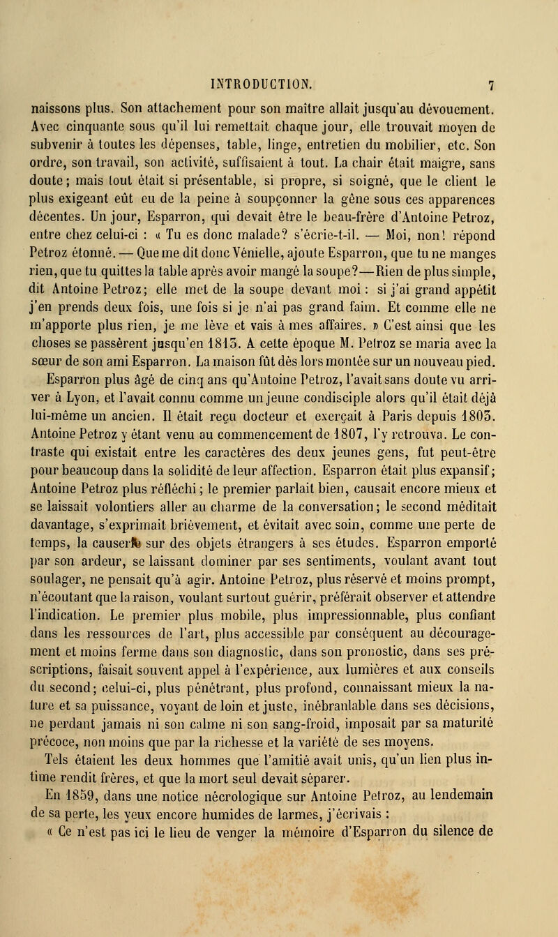 naissons plus. Son attachement pour son maître allait jusqu'au dévouement. Avec cinquante sous qu'il lui remettait chaque jour, elle trouvait moyen de subvenir à toutes les dépenses, table, linge, entretien du mobilier, etc. Son ordre, son travail, son activité, suffisaient à tout. La chair était maigre, sans doute; mais tout était si présentable, si propre, si soigné, que le client le plus exigeant eût eu de la peine à soupçonner la gêne sous ces apparences décentes. Un jour, Esparron, qui devait être le beau-frère d'Antoine Petroz, entre chez celui-ci : u Tu es donc malade? s'écrie-t-il. — Moi, non! répond Petroz étonné. — Que me dit donc Vénielle, ajoute Esparron, que tu ne manges rien, que tu quittes la table après avoir mangé la soupe?—Rien de plus simple, dit Antoine Petroz; elle met de la soupe devant moi : si j'ai grand appétit j'en prends deux fois, une fois si je n'ai pas grand faim. Et comme elle ne m'apporte plus rien, je me lève et vais à mes affaires. » C'est ainsi que les choses se passèrent josqu'en 1815. A celte époque M. Pelroz se maria avec la sœur de son ami Esparron. La maison fût dès lors montée sur un nouveau pied. Esparron plus âgé de cinq ans qu'Antoine Petroz, l'avait sans doute vu arri- ver à Lyon, et Pavait connu comme un jeune condisciple alors qu'il était déjà lui-même un ancien. Il était reçu docteur et exerçait à Paris depuis 1805. Antoine Petroz y étant venu au commencement de 1807, Py retrouva. Le con- traste qui existait entre les caractères des deux jeunes gens, fut peut-être pour beaucoup dans la solidité de leur affection. Esparron était plus expansif ; Antoine Petroz plus réfléchi ; le premier parlait bien, causait encore mieux et se laissait volontiers aller au charme de la conversation ; le second méditait davantage, s'exprimait brièvement, et évitait avec soin, comme une perte de temps, la causerfb sur des objets étrangers à ses études. Esparron emporté par son ardeur, se laissant dominer par ses sentiments, voulant avant tout soulager, ne pensait qu'à agir. Antoine Petroz, plus réservé et moins prompt, n'écoutant que la raison, voulant surtout guérir, préférait observer et attendre l'indication. Le premier plus mobile, plus impressionnable, plus confiant dans les ressources de l'art, plus accessible par conséquent au décourage- ment et moins ferme dans son diagnostic, dans son pronostic, dans ses pre- scriptions, faisait souvent appel à l'expérience, aux lumières et aux conseils du second; celui-ci, plus pénétrant, plus profond, connaissant mieux la na- ture et sa puissance, voyant de loin et juste, inébranlable dans ses décisions, ne perdant jamais ni son calme ni son sang-froid, imposait par sa maturité précoce, non moins que par la richesse et la variété de ses moyens. Tels étaient les deux hommes que l'amitié avait unis, qu'un lien plus in- time rendit frères, et que la mort seul devait séparer. En 1859, dans une notice nécrologique sur Antoine Petroz, au lendemain de sa perte, les yeux encore humides de larmes, j'écrivais : « Ce n'est pas ici le heu de venger la mémoire d'Esparron du silence de